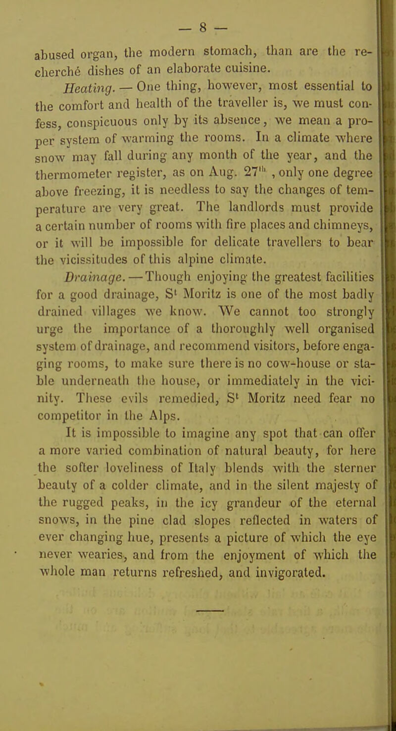 abused organ, the modern stomach, than are the re- cherchd dishes of an elaborate cuisine. Heating. — One thing, however, most essential to the comfort and health of the traveller is, we must con- fess, conspicuous only by its absence, we mean a pro- per system of warming the rooms. In a climate where snow may fall during any month of the year, and the thermometer register, as on Aug. 27' , only one degree above freezing, it is needless to say the changes of tem- perature are very great. The landlords must provide a certain number of rooms with fire places and chimneys, or it will be impossible for delicate travellers to bear the vicissitudes of this alpine climate. Drainage. — Though enjoying the greatest facilities for a good drainage, Morilz is one of the most badly drained villages we know. We cannot too strongly urge the importance of a thoroughly well organised system of drainage, and recommend visitors, before enga- ging rooms, to make sure there is no cow-house or sta- ble underneath the house, or immediately in the vici- nity. These evils remedied, S' Moritz need fear no competitor in the Alps. It is impossible to imagine any spot that can offer a more varied combination of natural beauty, for here the softer loveliness of Italy blends with the sterner beauty of a colder climate, and in the silent majesty of the rugged peaks, in the icy grandeur of the eternal snows, in the pine clad slopes reflected in waters of ever changing hue, presents a picture of which the eye never wearies, and from the enjoyment of which the whole man returns refreshed, and invigorated.