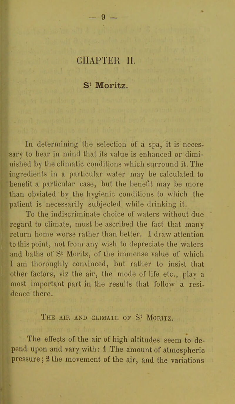 S' Moritz. In determining the selection of a spa, it is neces- sary to bear in mind that its value is enhanced or dimi- nished by the climatic conditions which surround it. The ingredients in a particular water may be calculated to beneQt a particular case, but the benefit may be more than obviated by the hygienic conditions to which the patient is necessarily subjected while drinking it. To the indiscriminate choice of waters without due regard to climate, must be ascribed the fact that many return home worse rather than better. I draw attention to this point, not from any wish to depreciate the waters and baths of S' Moritz, of the immense value of which I am thoroughly convinced, but rather to insist that other factors, viz the air, the mode of Hfe etc., play a most important part in the results that follow a resi- dence there. The air and climate of S' Moritz. The effects of the air of high altitudes seem to de- pend upon and vary with: 1 The amount of atmospheric pressure; 2 the movement of the air, and the variations