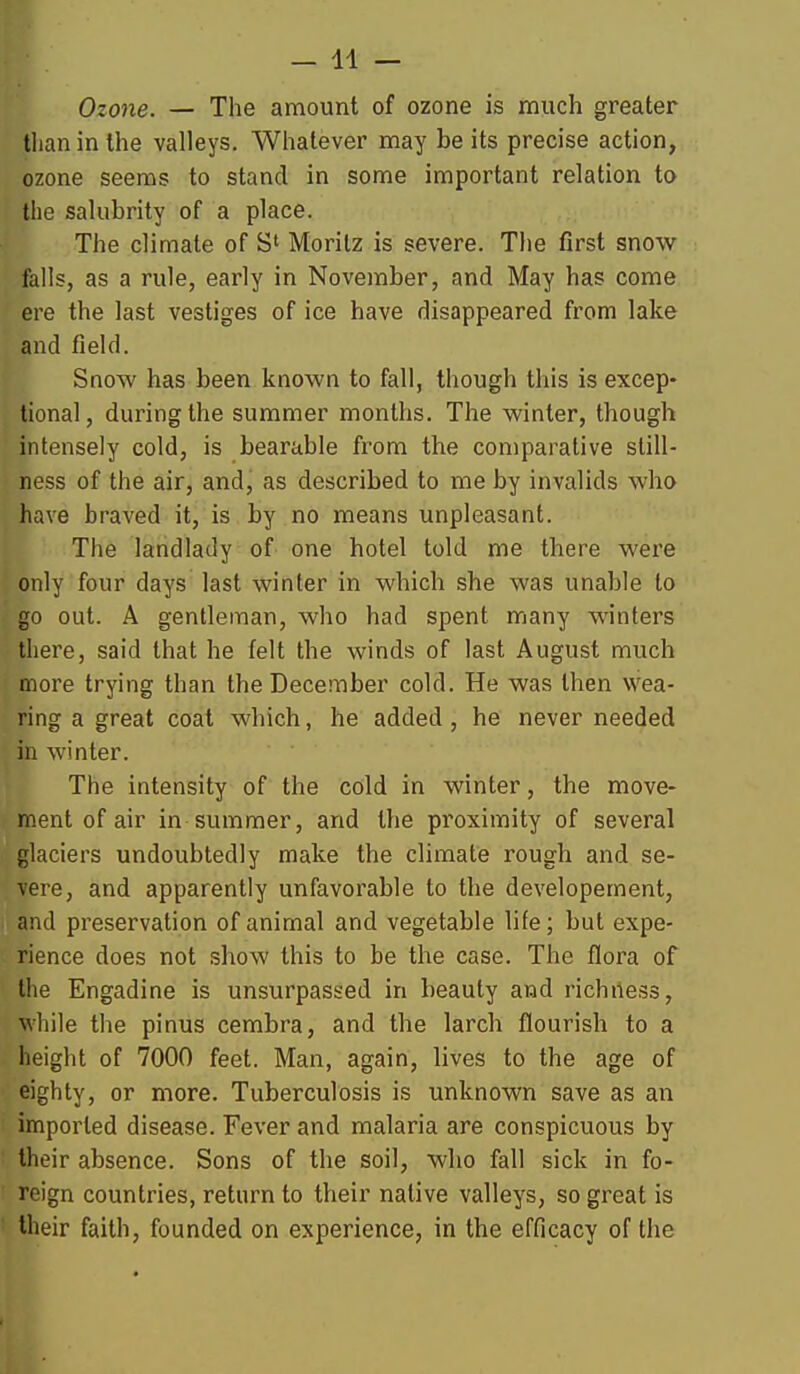Ozone. — The amount of ozone is much greater tlian in the valleys. Whatever may be its precise action, ozone seems to stand in some important relation to the salubrity of a place. The climate of S' Morilz is severe. The first movr falls, as a rule, early in November, and May has come ere the last vestiges of ice have disappeared from lake and field. Snow has been known to fall, though this is excep- tional, during the summer months. The winter, though intensely cold, is bearable from the comparative still- ness of the air, and, as described to me by invalids who have braved it, is by no means unpleasant. The landlady of one hotel told me there were only four days last winter in which she was unable to go out. A gentleman, who had spent many winters there, said that he felt the winds of last August much more trying than the December cold. He was then wea- ring a great coat which, he added, he never needed in winter. The intensity of the cold in winter, the move- ment of air in summer, and the proximity of several glaciers undoubtedly make the climate rough and se- vere, and apparently unfavorable to the developement, and preservation of animal and vegetable life; but expe- rience does not show this to be the case. The flora of the Engadine is unsurpassed in beauty and richiless, while the pinus cembra, and the larch flourish to a height of 7000 feet. Man, again, lives to the age of eighty, or more. Tuberculosis is unknown save as an imported disease. Fever and malaria are conspicuous by their absence. Sons of the soil, who fall sick in fo- reign countries, return to their native valleys, so great is their faith, founded on experience, in the efficacy of the