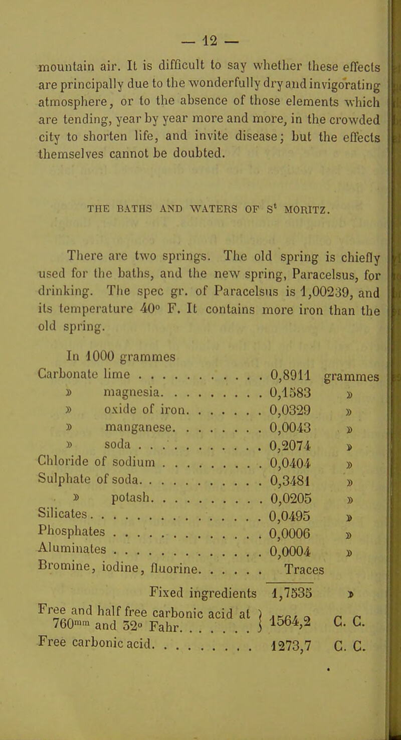 — 42 — mountain air. It is difficult to say whether these efTecls are principally due to the wonderfully dry and invigoratinjj, atmosphere, or to the absence of those elements whicli are tending, year by year more and more, in the crowded city to shorten life, and invite disease; but the effects themselves cannot be doubted. THE BATHS AND WATERS OF S* MORITZ. Tiiere are two springs. The old spring is chiefly used for the baths, and the new spring, Paracelsus, for drinking. The spec gr. of Paracelsus is 4,00239, and its temperature 40° F. It contains more iron than the old spring. In 1000 grammes Carbonate lime 0,8911 grammes y> magnesia 0,1383 » » oxide of iron 0,0329 » y> manganese 0,0043 » » soda 0,207-4 » Chloride of sodium 0,040-4 » Sulphate of soda 0,3481 » » potash 0,0205 » Silicates 0,0495 » Phosphates 0,0006 » Aluminates 0,0004 » Bromine, iodine, fluorine Traces Fixed ingredients 1,7535 j Free and half free carbonic acid at ) « r r 760>™ and 020 Fahr 1 ^^^>^ ^- ^^ Free carbonic acid 1273,7 C. C.