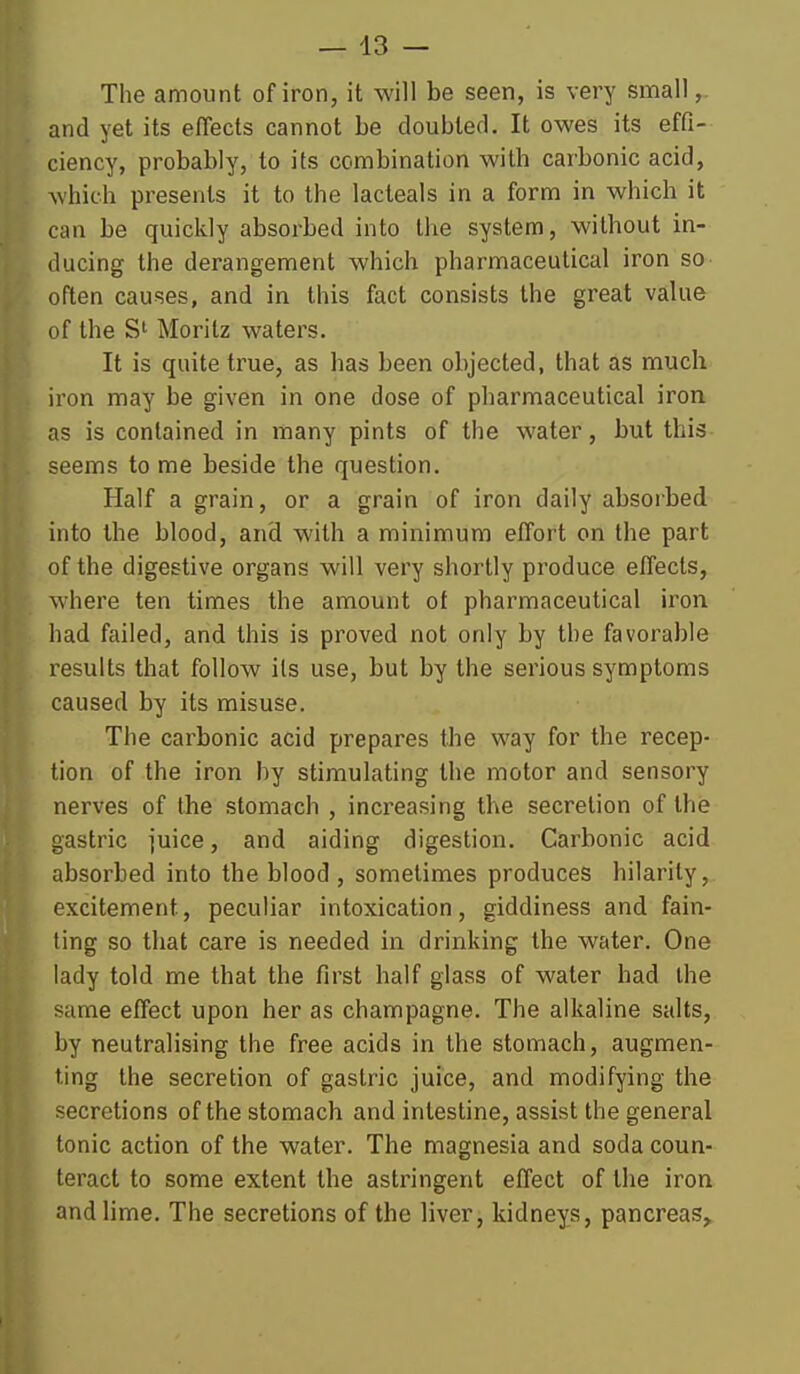 The amount of iron, it will be seen, is very small,. and yet its effects cannot be doubled. It owes its effi- ciency, probably, to its combination with carbonic acid, which presents it to the lacteals in a form in which it can be quickly absorbed into the system, without in- ducing the derangement which pharmaceutical iron so often causes, and in this fact consists the great value of the Morilz waters. It is quite true, as has been objected, that as much iron may be given in one dose of pharmaceutical iron as is contained in many pints of the water, but this seems to me beside the question. Half a grain, or a grain of iron daily absorbed into the blood, and with a minimum effort on the part of the digestive organs will very shortly produce effects, where ten times the amount ot pharmaceutical iron had failed, and this is proved not only by the favorable results that follow its use, but by the serious symptoms caused by its misuse. The carbonic acid prepares the way for the recep- tion of the iron by stimulating the motor and sensory nerves of the stomach , increasing the secretion of the gastric juice, and aiding digestion. Carbonic acid absorbed into the blood , sometimes produces hilarity, excitement, peculiar intoxication, giddiness and fain- ling so that care is needed in drinking the water. One lady told me that the first half glass of water had the same effect upon her as champagne. The alkaline salts, by neutralising the free acids in the stomach, augmen- ting the secretion of gastric juice, and modifying the secretions of the stomach and intestine, assist the general tonic action of the water. The magnesia and soda coun- teract to some extent the astringent effect of the iron and lime. The secretions of the liver, kidneys, pancreas,^