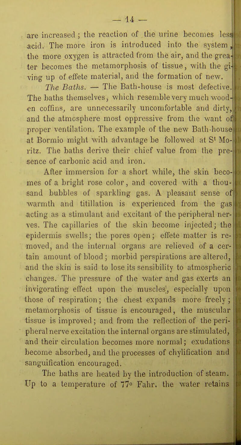 are increased ; the reaction of the urine becomes lesa acid. The more iron is introduced into the system , the more oxygen is attracted from the air, and the grea- ter becomes the metamorphosis of tissue, with the gi- ving up of effete material, and the formation of new. The Baths. — The Bath-house is most defective. The batlis themselves, which resemble very much wooll- en coffins, are unnecessarily uncomfortable and dirly, and the atmosphere most oppressive from tlie want of proper ventilation. The example of the new Bath-house at Bormio might with advantage be followed at S' Mo- ritz. The baths derive their chief value from the pre- sence of carbonic acid and iron. After immersion for a short while, the skin beco- mes of a bright rose color, and covered with a thou- sand bubbles of sparkling gas. A pleasatit sense of warmth and titillation is experienced from the g.is acting as a stimulant and excitant of the peripheral ner- ves. The capillaries of the skin become injected; the epidermis swells; the pores open; effete matter is re- moved, and the internal organs are relieved of a cer- tain amount of blood ; morbid perspirations are altered, and the skin is said to lose its sensibility to atmospheric changes. The pressure of the water and gas exerts an invigorating effect upon the muscles', especially upon those of respiration; the chest expands more freely ; metamorphosis of tissue is encouraged, the muscular tissue is improved; and from the reflection of the peri- pheral nerve excitation the internal organs are stimulated , and their circulation becomes more normal; exudations become absorbed, and the processes of chylification and sanguification encouraged. The baths are heated by the introduction of steam. Up to a temperature of 77° Fahr. the water retains