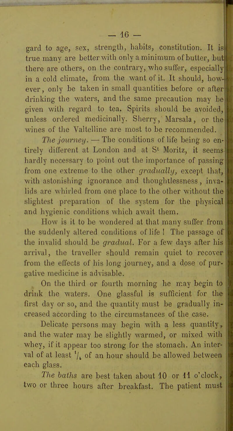 gard to age, sex, strength, habits, constitution. It is> true many are betterwith only a minimum of butter, but there are others, on the contrary, who sufier, especially in a cold climate, from tlie want of it. It should, hov. - ever, only be taken in small quantities before or aftei drinking the waters, and the same precaution may ho given with regard to tea. Spirits should be avoided, i unless ordered medicinally. Sherry, Marsala, or the wines of the Valtelline are most to be recommended. The journey. — The conditions of life being so en- tirely different at London and at S' Moritz, it seems hardly necessary to point out the importance of passing from one extreme to the other gradually, except that, with astonishing ignorance and thoughtlessness, inva- lids are whirled from one place to the other without the slightest preparation of the system for the physical and hygienic conditions which await them. How is it to be wondered at that many suffer from the suddenly altered conditions of life ! The passage of the invalid should be gradual. For a few days after his arrival, the traveller should remain quiet to recover from the effects of his long journey, and a dose of pur- gative medicine is advisable. On the third or fourth morning he may begin to drink the waters. One glassful is sufficient for the first day or so, and the quantity must be gradually in- creased according to the circumstances of the case. Delicate persons may begin with a less quantity^ and the water may be slightly warmed, or mixed with whey, if it appear too strong for the stomach. An inter- val of at least '/^ of an hour should be allowed between each glass. The batJis are best taken about 40 or 11 o'clock, two or three hours after breakfast. The patient must