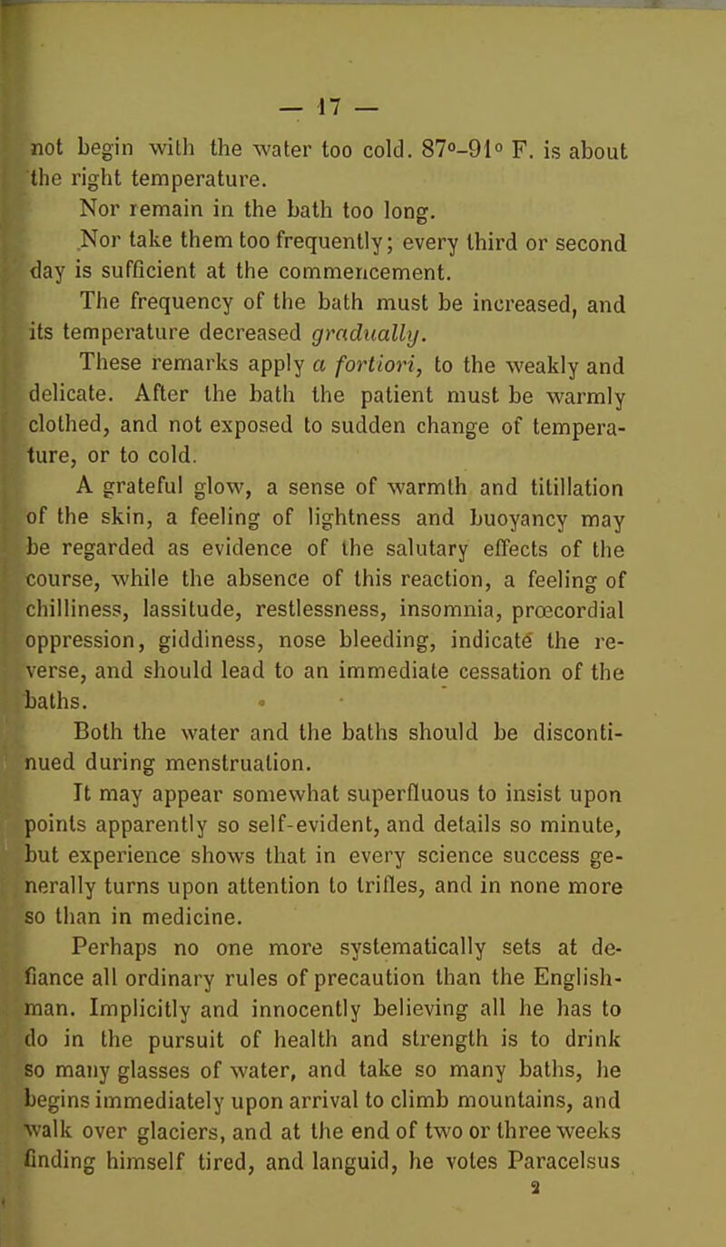 not begin with the water too cold. 870-91° F. is about the right temperature. Nor remain in the bath too long. Nor take them too frequently; every third or second day is sufficient at the commencement. The frequency of the bath must be increased, and its temperature decreased gradually, i These remarks apply a fortiori, to the weakly and Idelicate. After the bath the patient must be warmly fclothed, and not exposed to sudden change of tempera- pure, or to cold. I A grateful glow, a sense of warmth and tilillation of the skin, a feeling of lightness and buoyancy may be regarded as evidence of the salutary effects of the course, while the absence of this reaction, a feeling of chilliness, lassitude, restlessness, insomnia, proecordial oppression, giddiness, nose bleeding, indicate' the re- verse, and should lead to an immediate cessation of the baths. Both the water and the baths should be disconti- nued during menstruation. It may appear somewhat superfluous to insist upon points apparently so self-evident, and details so minute, but experience shows that in every science success ge- nerally turns upon attention to trifles, and in none more so than in medicine. Perhaps no one more systematically sets at de- fiance all ordinary rules of precaution than the English- man. Implicitly and innocently believing all he has to do in the pursuit of health and strength is to drink so many glasses of water, and take so many baths, he begins immediately upon arrival to climb mountains, and walk over glaciers, and at the end of two or three weeks finding himself tired, and languid, he votes Paracelsus 3