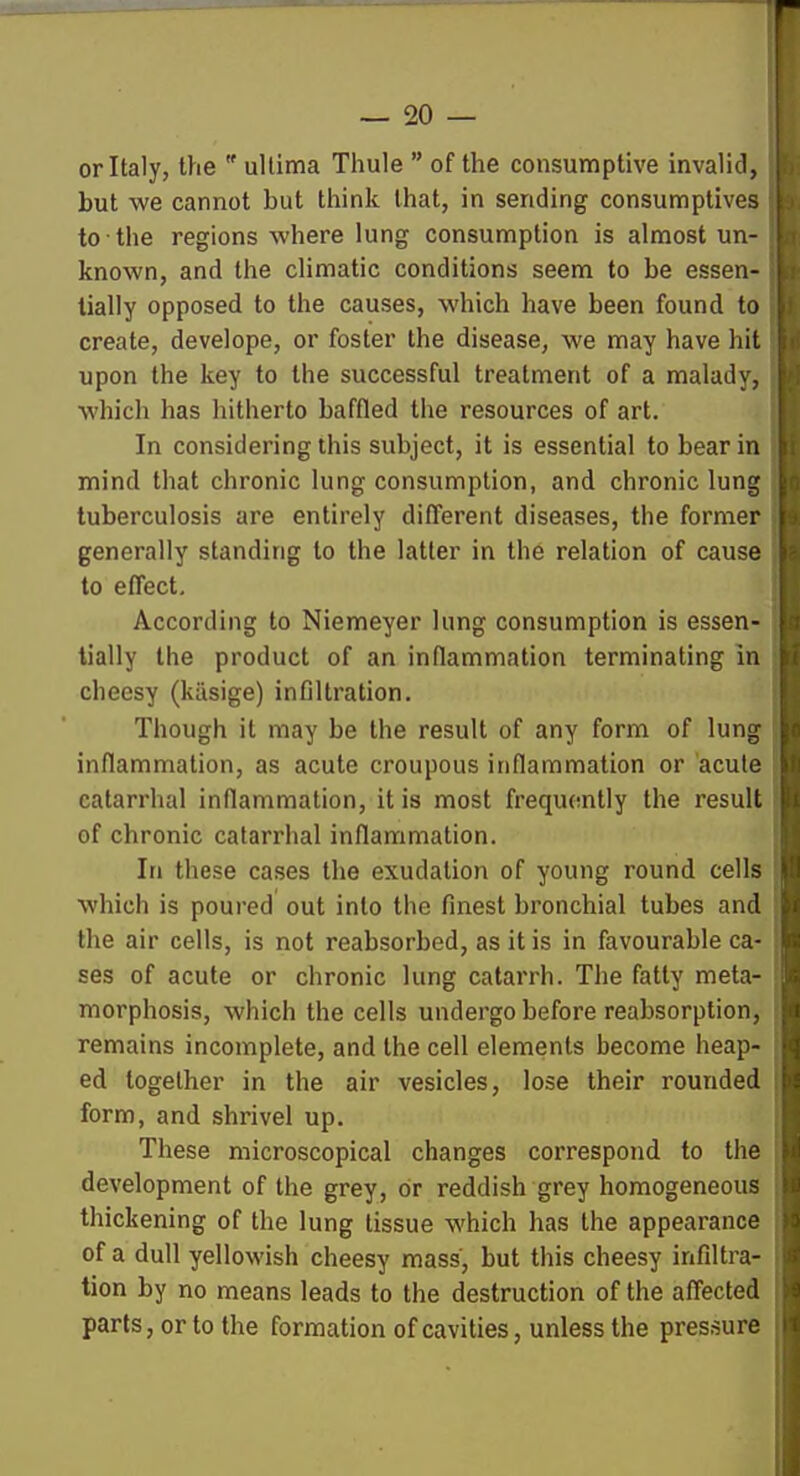 or Italy, the  ultima Thule  of the consumptive invalid, but we cannot but think that, in sending consumptives to the regions where lung consumption is almost un- known, and the climatic conditions seem to be essen- tially opposed to the causes, which have been found to create, develope, or foster the disease, we may have hit upon the key to the successful treatment of a malady, which has hitherto baffled the resources of art. In considering this subject, it is essential to bear in mind that chronic lung consumption, and chronic lung tuberculosis are entirely different diseases, the former generally standing to the latter in the relation of cause to effect. According to Niemeyer lung consumption is essen- tially the product of an inflammation terminating in cheesy (kiisige) infiltration. Though it may be the result of any form of lung inflammation, as acute croupous inflammation or acute catarrhal inflammation, it is most frequently the result of chronic catarrhal inflammation. In these cases the exudation of young round cells which is poured out into the finest bronchial tubes and the air cells, is not reabsorbed, as it is in favourable ca- ses of acute or chronic lung catarrh. The fatty meta- morphosis, which the cells undergo before reabsorption . remains incomplete, and the cell elements become heap- ed together in the air vesicles, lose their rounded form, and shrivel up. These microscopical changes correspond to the development of the grey, or reddish grey homogeneous thickening of the lung tissue which has the appearance of a dull yellowish cheesy mass, but this cheesy infiltra- tion by no means leads to the destruction of the affected parts, or to the formation of cavities, unless the pressure