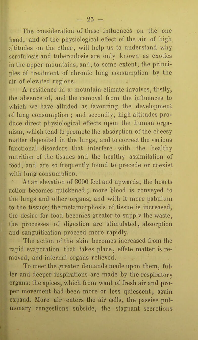 The consideration of Ihese influences on the one iiand, and of the physiological effect of the air of high altitudes on the other, will help us to understand why scrofulosis and tuherculosis are only known as exotics in the upper mountains, and, to some extent, the princi- ples of treatment of chronic lung consumption by the air of elevated regions. A residence in a mountain climate involves, firstly, the absence of, and the removal from the influences to which we have alluded as favouring the development of lung consumption ; and secondly, high altitudes pro- duce direct physiological effects upon the human orga- nism, which tend to promote the absorption of the cheesy matter deposited in the lungs, and to correct the vai ious functional disorders that interfere with the healthy nutrition of the tissues and the healthy assimilation of food, and are so frequently found to precede or coexist with lung consumption. At an elevation of 3000 feet and upwards, the hearts action becomes quickened ; more blood is conveyed to the lungs and other organs, and with it more pabulum to the tissues; the metamorphosis of tissue is increased, the desire for food becomes greater to supply the waste, the processes of digestion are stimulated, absorption and sanguiQcation proceed more rapidly. The action of the skin becomes increased from the rapid evaporation that takes place, effete matter is re- moved, and internal organs relieved. To meet the greater demands made upon them, ful- ler and deeper inspirations are made by the respiratory organs: the apices, which from want of fresh air and pro- per movement had been more or less quiescent, again expand. More air enters the air cells, the passive pul- monary congestions subside, the stagnant secretions