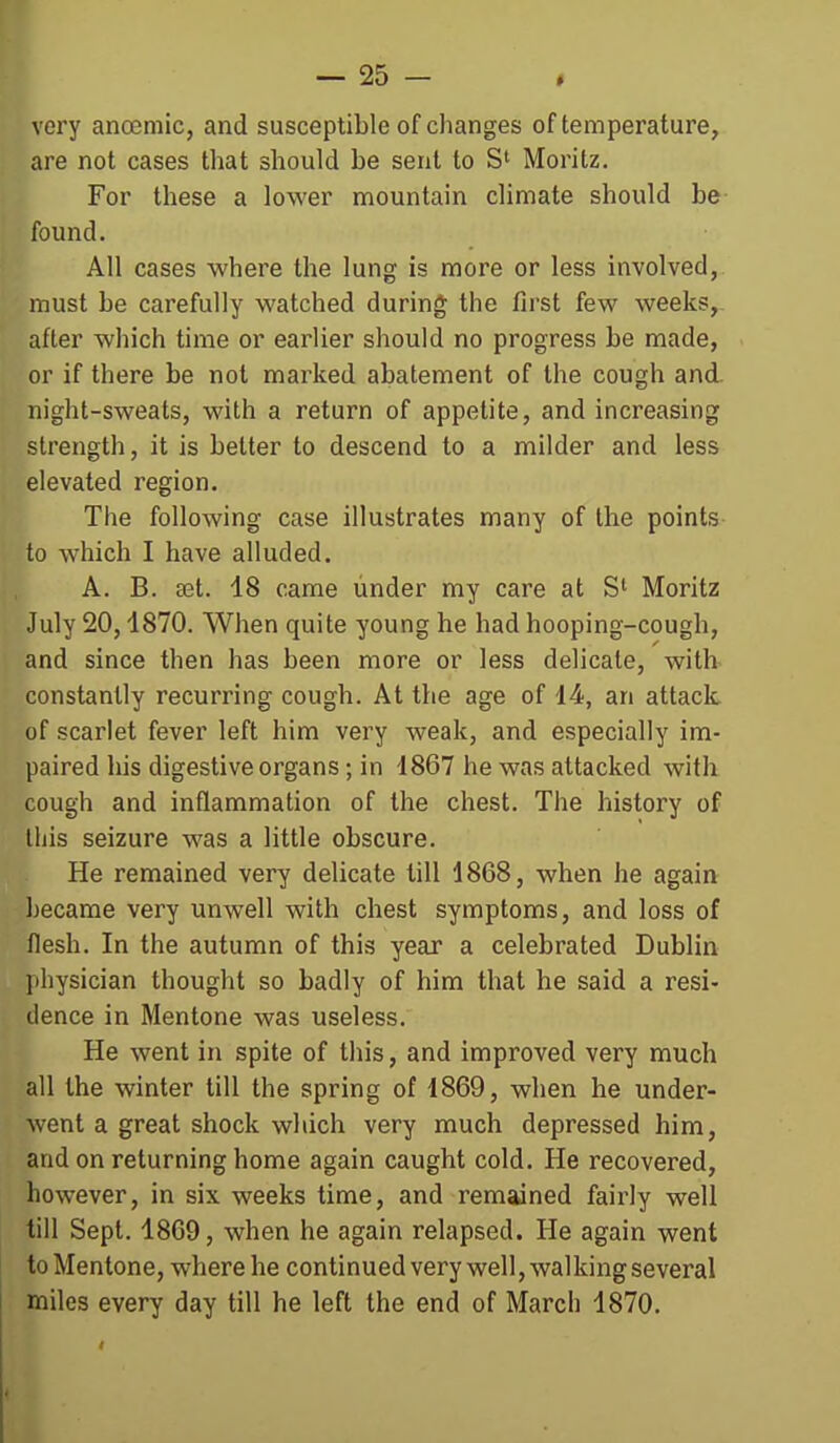 very anoemic, and susceptible of changes of temperature, are not cases that should be sent to St Moritz. For these a lower mountain climate should be found. All cases where the lung is more or less involved, must be carefully watched during the first few weeks, after which time or earlier should no progress be made, or if there be not marked abatement of the cough and. night-sweats, with a return of appetite, and increasing strength, it is better to descend to a milder and less elevated region. The following case illustrates many of the points to which I have alluded. A. B. set. 18 came under my care at S' Moritz July 20,1870. When quite young he had hooping-cough, and since then has been more or less delicate, with constantly recurring cough. At the age of 14, an attack of scarlet fever left him very weak, and especially im- paired his digestive organs; in 1867 he was attacked with cough and inflammation of the chest. The history of this seizure was a little obscure. He remained very delicate till 1868, when he again became very unwell with chest symptoms, and loss of flesh. In the autumn of this year a celebrated Dublin physician thought so badly of him that he said a resi- dence in Mentone was useless. He went in spite of this, and improved very much all the winter till the spring of 1869, when he under- went a great shock which very much depressed him, and on returning home again caught cold. He recovered, however, in six weeks time, and remained fairly well till Sept. 1869, when he again relapsed. He again went to Mentone, where he continued very well, walking several miles every day till he left the end of March 1870,