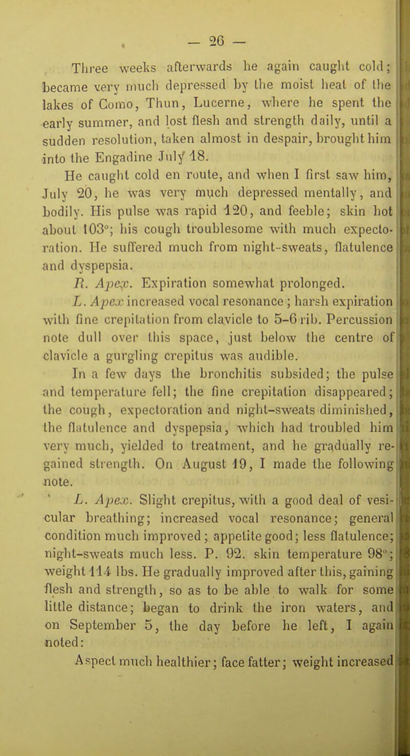 Three weeks afterwards he again caught cold; became very much depressed by the moist heat of llic lakes of Como, Thun, Lucerne, where he spent tlic early summer, and lost flesh and strength daily, until a sudden resolution, taken almost in despair, brought him into the Engadine July 18. He caught cold en route, and when I first saw him, July 2(3, he was very much depressed mentally, and bodily. His pulse was rapid 120, and feeble; skin hoi about 103; his cough troublesome with much expecto- ration. He suffered much from night-sweats, flatulence and dyspepsia. R. Ajiex. Expiration somewhat prolonged. L. ilpex increased vocal resonance; harsh expiration with fine crepitation from clavicle to 5-6 rib. Percussion note dull over this space, just below the centre of clavicle a gurgling crepitus was audible. In a few days the bronchitis subsided; the pul?'' and temperature fell; the fine crepitation disappeared; the cough, expectoration and night-sweats diminished, the flatulence and dyspepsia, which had troubled him very much, yielded to treatment, and he gi'adually w- gained strength. On August 19, I made the following! note. L. Apex. Slight crepitus, with a good deal of vesi cular breathing; increased vocal resonance; general condition much improved; appetite good; less flatulenco; night-sweats much less. P. 92. skin temperature 98; weight 11-4 lbs. He gradually improved after this, gaining flesh and strength, so as to be able to walk for some little distance; began to drink the iron waters, and on September 5, the day before he left, I again noted: Aspect much healthier; face fatter; weight increased