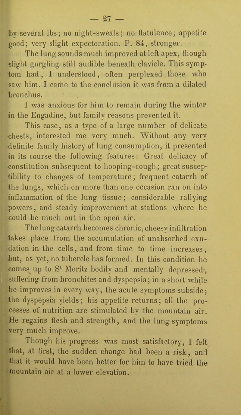 by several lbs; no night-sweats; no flatulence; appetite ^ood; very slight expectoration. P, 84, stronger. The lung sounds much improved at left apex, though slight gurgling still audible beneath clavicle. This symp- tom had, I understood, often perplexed those who saw him. I came to the conclusion it was from a dilated bronchus. I was anxious for him to remain during the winter in the Engadine, but family reasons prevented it. This case, as a type of a large number of delicate chests, interested me very much. Without any very deQnite family history of lung consumption, it presented in its course the following features: Great delicacy of constitution subsequent to hooping-cough; great suscep- tibility to changes of temperature; frequent catarrh of the lungs, which on more than one occasion ran on into inflammation of the lung tissue; considerable rallying powers, and steady improvement at stations where he could be much out in the open air. The lung catarrh becomes chronic, cheesy infiltration takes place from the accumulation of unabsorbed exu- dation in the cells, and from time to time increases, but, as yet, no tubercle has formed. In this condition he comes^ up to S' Moritz bodily and mentally depressed-, suffering from bronchites and dyspepsia; in a short while he improves in every way, the acute symptoms subside; the dyspepsia yields; his appetite returns; all the pro- cesses of nutrition are stimulated by the mountain air. He regains flesh and strength, and the lung .symptoms very much improve. Though his progress was most satisfactory, I felt that, at first, the sudden change had been a risk, and that it would have been better for him to have tried the mountain air at a lower elevation.