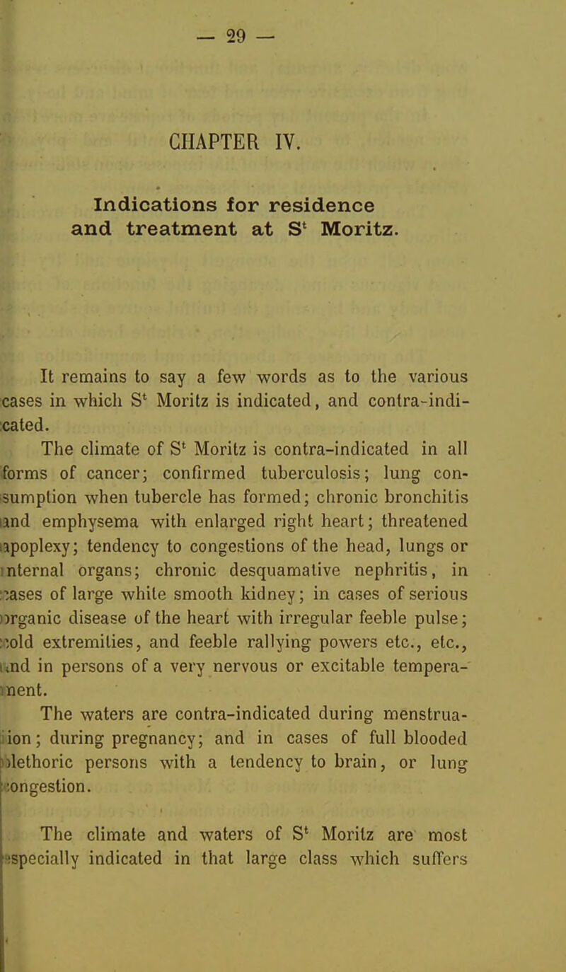 CHAPTER IV. Indications for residence and treatment at S* Moritz. It remains to say a few words as to the various cases in which S* Moritz is indicated, and contra-indi- ;cated. The climate of S' Moritz is contra-indicated in all forms of cancer; confirmed tuberculosis; lung con- isumplion when tubercle has formed; chronic bronchitis land emphysema with enlarged right heart; threatened lapoplexy; tendency to congestions of the head, lungs or internal organs; chronic desquamative nephritis, in leases of large white smooth kidney; in cases of serious organic disease of the heart with irregular feeble pulse; :^old extremities, and feeble rallying powers etc., etc., und in persons of a very nervous or excitable tempera- ment. The waters are contra-indicated during menstrua- iion; during pregnancy; and in cases of full blooded l!)lethoric persons with a tendency to brain, or lung congestion. The climate and waters of S' Moritz are most especially indicated in that large class which suffers