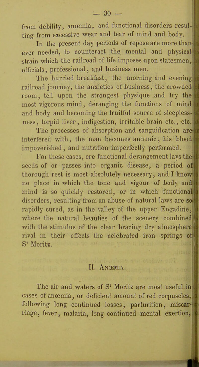 from debility, ancemia, and functional disorders resul- ting from excessive wear and tear of mind and body. In the present day periods of repose are more tiian ever needed, to counteract the mental and physical strain which the railroad of life imposes upon statesmen, officials, professional, and business men. The hurried breakfast, the morning and evening railroad journey, the anxieties of business, the crowded room, tell upon the strongest physique and try the most vigorous mind, deranging the functions of mind and body and becoming the fruitful source of sleepless- ness, torpid liver, indigestion, irritable brain etc., etc. The processes of absorption and sanguification are interfered with, the man becomes anoemic, his blood impoverished, and nutrition imperfectly performed. For these cases, ere functional derangement lays the seeds of or passes into organic disease, a period of thorough rest is most absolutely necessary, and I know no place in which the tone and vigour of body and mind is so quickly restored, or in which functional disorders, resulting from an abuse of natural laws are so rapidly cured, as in the valley of the upper Engadine, where the natural beauties of the scenery combined with the stimulus of the clear bracing dry atmosphere rival in their effects the celebrated iron springs of S' Moritz. II. Ancemia. The air and waters of S* Moritz are most useful in cases of ancemia, or deficient amount of red corpuscles, following long continued losses, parturition, miscar-J liage, fever, malaria, long continued mental exertion, J