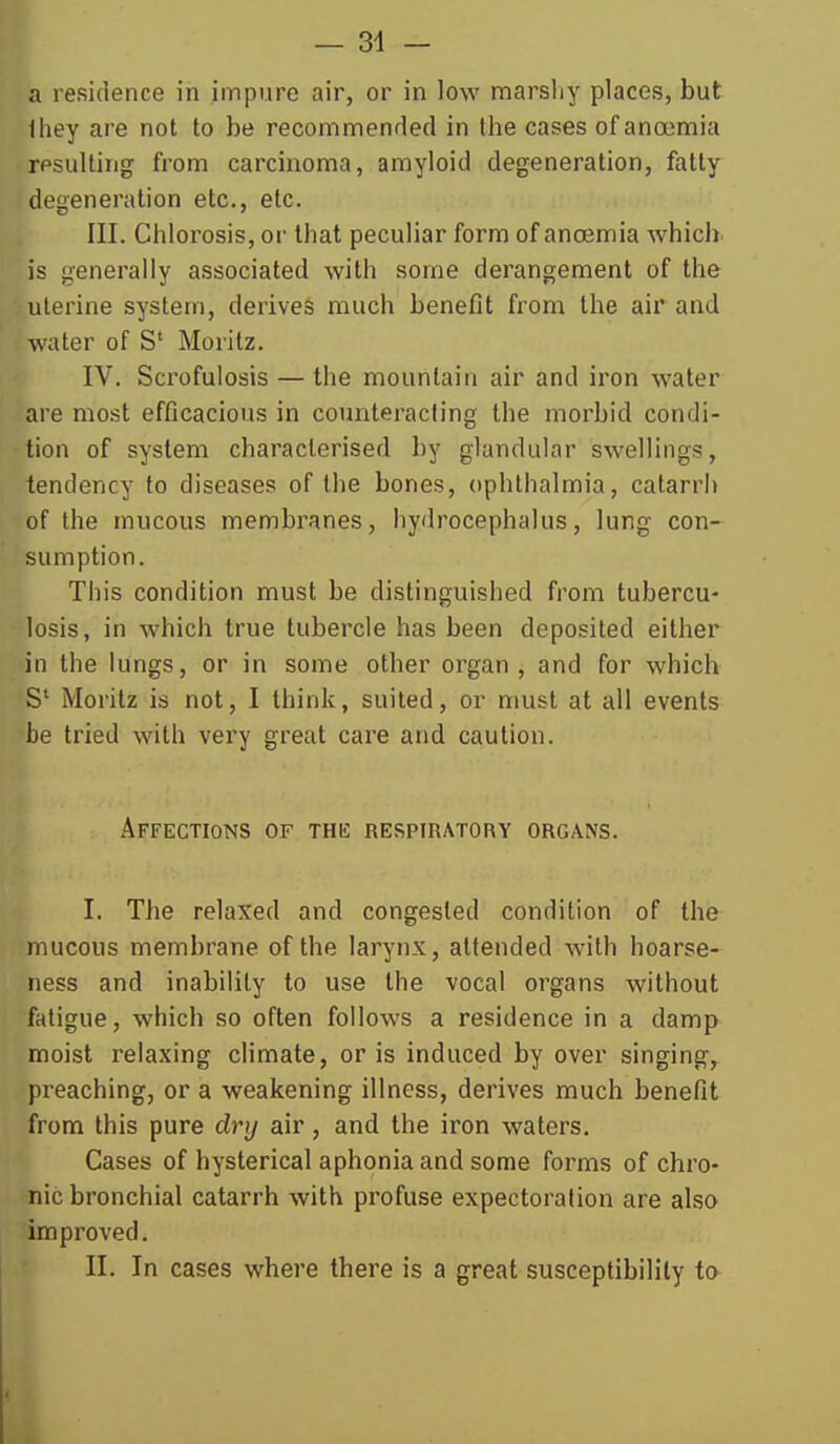 — 34 - a residence in impure air, or in low marshy places, but lliey are not to be recommenrled in the cases of anoemia resulting from carcinoma, amyloid degeneration, fatty degeneration etc., etc. III. Chlorosis, or that peculiar form of anoemia whicb is generally associated with some derangement of the uterine system, derives much benefit from the air and water of S' Moritz. IV. Scrofuiosis — the mountain air and iron water are most efficacious in counteracting the morbid condi- tion of system characterised by glandular swellings, tendency to diseases of the bones, ophthalmia, catarrii of the mucous membranes, hydrocephalus, lung con- sumption. This condition must be distinguished from tubercu- losis, in which true tubercle has been deposited either in the lungs, or in some other organ, and for which S' Moritz is not, I think, suited, or must at all events be tried with very great cai^e and caution. Affections of the respiratory organs. I. The relaxed and congested condition of the mucous membrane of the larynx, attended with hoarse- ness and inability to use the vocal organs without fatigue, which so often follows a residence in a damp moist relaxing climate, oris induced by over singing, preaching, or a weakening illness, derives much benefit from this pure dry air, and the iron waters. Cases of hysterical aphonia and some forms of chro- nic bronchial catarrh with profuse expectoration are also improved. II. In cases where there is a great susceptibility to J.