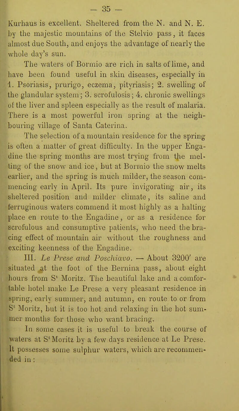 Kurhaus is excellent. Sheltered from the N. and N. E. Ly the majestic mountains of the Stelvio pass, it faces almost due South, and enjoys the advantage of nearly the whole day's sun. The waters of Bormio are rich in salts of lime, and have been found useful in skin diseases, especially in 1. Psoriasis, prurigo, eczema, pityriasis; 2. sweUing of the glandular system; 3. scrofulosis; 4. chronic sw^ellings of the liver and spleen especially as the result of malaria. There is a most powerful iron spring at the neigh- bouring village of Santa Gaterina. The selection of a mountain residence for the spring is often a matter of great difficulty. In the upper Enga- dine the spring months are most trying fi'om the mel- ting of the snow and ice, but at Bormio the snow melts earlier, and the spring is much milder, the season com- mencing early in April. Its pure invigorating air, its sheltered position and milder climate, its saline and fijrruginous waters commend it most highly as a halting place en route to the Engadine, or as a residence for scrofulous and consumptive patients, who need the bra- cing effect of mountain air without the roughness and e.xciting keenness of the Engadine. III. Le Prese and Poschiavo. — About 3200' are situated ^at the foot of the Bernina pass, about eight ■hours from S* Moritz. The beautiful lake and a comfor- table hotel make Le Prese a very pleasant residence in spring, early summer, and autumn, en route to or from S' Moritz, but it is too hot and relaxing in the hot sum- mer months for those who want bracing. In some cases it is useful to break the course of waters at S'Moritz by a few days residence at Le Prese. It possesses some sulphur waters, which are recommen- ded in: