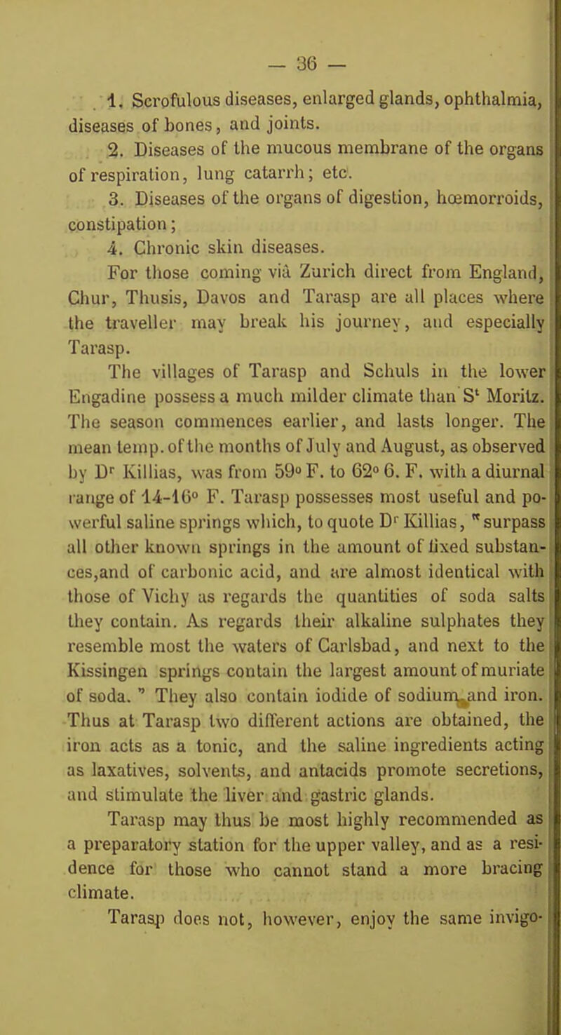 1. Scrofulous diseases, enlarged glands, ophthalmia, diseases of bones, and joints. ; 2. Diseases of the mucous membrane of the organs of respiration, lung catarrh; etc. 3. Diseases of the organs of digestion, hoemorroids, constipation; 4. Chronic skin diseases. For those coming via Zurich direct from England, Chur, Thusis, Davos and Tarasp are all places where the traveller may break his journey, and especially Tarasp. The villages of Tarasp and Schuls in the lower Engadine possess a much milder climate than S' Moritz. The season commences earlier, and lasts longer. The mean temp, of the months of July and August, as observed by D^ Kiliias, was from 59 F. to 62 6. F. with a diurnal range of 14-1G F. Tai'asp possesses most useful and po- werful saline springs which, to quote D'' Kiliias, surpass all other known springs in the amount of Uxed substan- ces,and of carbonic acid, and are almost identical witli those of Vichy as regards the quantities of soda salts they contain. As regards their alkaline sulphates they resemble most the waters of Carlsbad, and next to the Kissingen springs contain the largest amount of muriate of soda.  They also contain iodide of sodiun^and iron. Thus at Tarasp two diflerent actions are obtained, the iron acts as a tonic, and the saline ingredients acting as laxatives, solvents, and antacids promote secretions, and stimulate the liver; and. gastric glands. Tarasp may thus be most highly recommended as a preparatory station for the upper valley, and as a resi- dence for those who cannot stand a more bracing climate. ' Taraap does not, however, enjoy the same invigo-