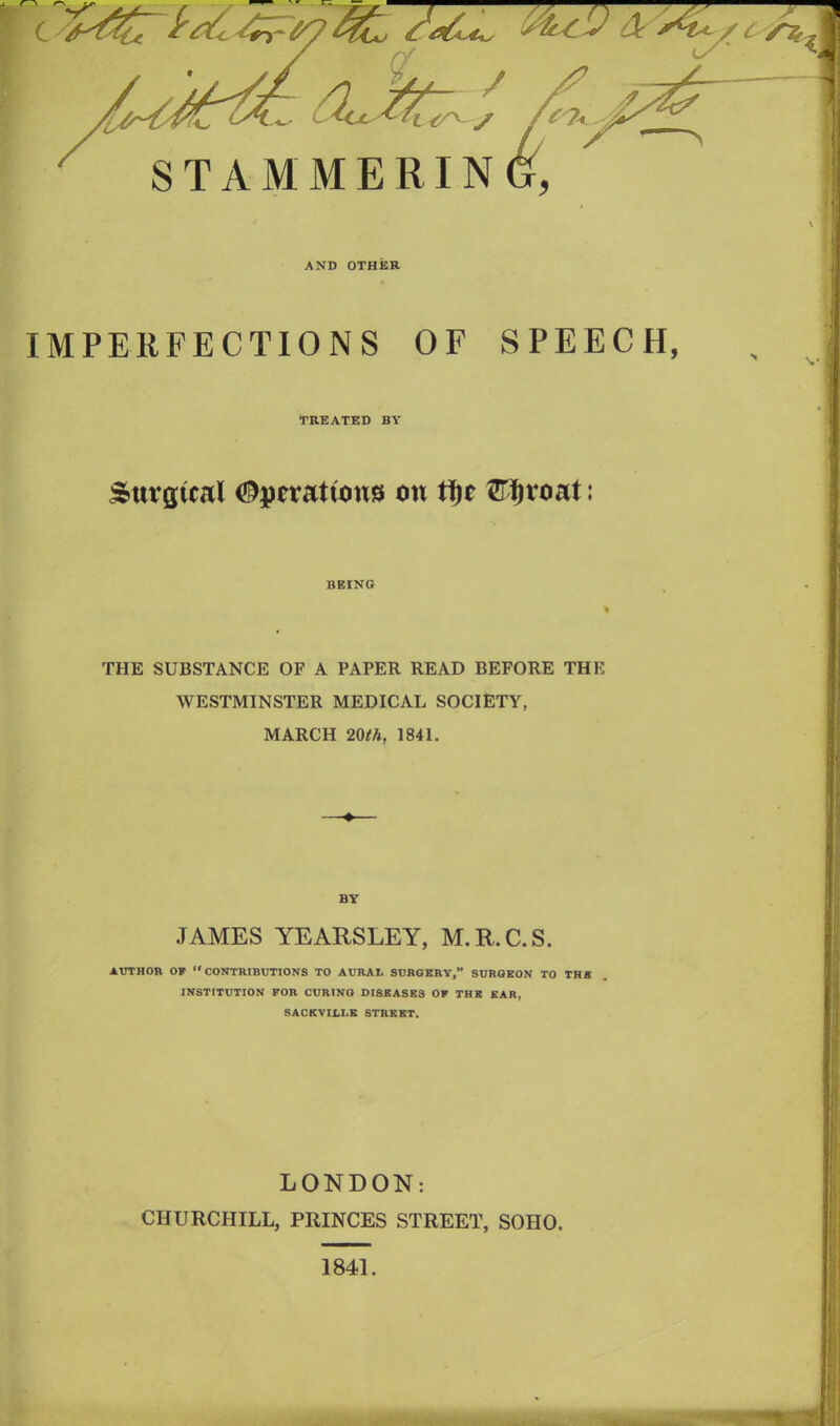 AND OTHER IMPERFECTIONS OF SPEECH, TREATED BY Surgical ^peratums on tf)e 3T$roat: BEING THE SUBSTANCE OF A PAPER READ BEFORE THE WESTMINSTER MEDICAL SOCIETY, MARCH 20th, 1841. .TAMES YEARSLEY, M.R.C.S. AUTHOR OF “CONTRIBUTIONS TO AURAL SURGERY,” SURGEON TO TH* INSTITUTION FOR CURING DISSASK3 OF THE EAR, SACKVILLE STREET. LONDON: CHURCHILL, PRINCES STREET, SOHO. 1841.