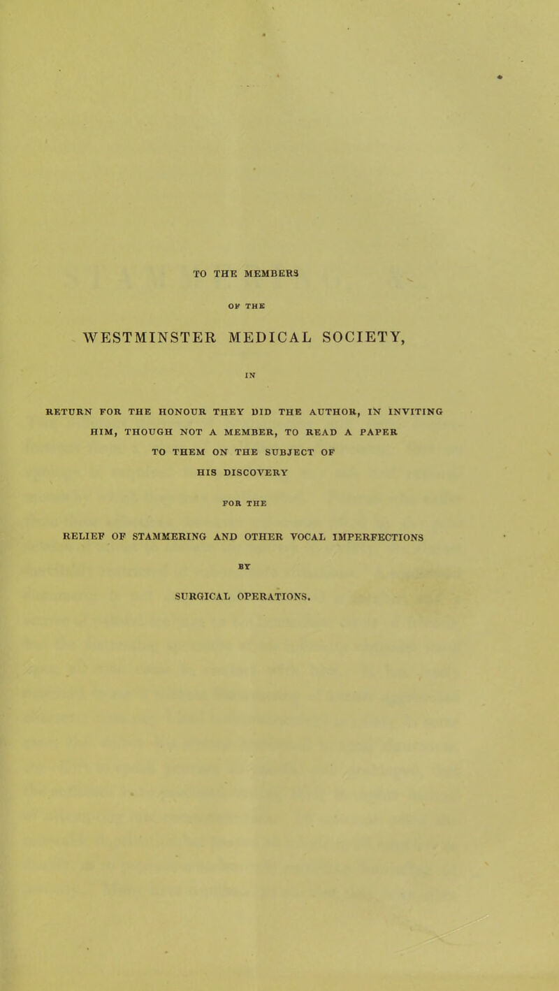 TO THE MEMBERS OK THE WESTMINSTER MEDICAL SOCIETY, IN RETURN FOR THE HONOUR THEY 1)ID THE AUTHOR, IN INVITING HIM, THOUGH NOT A MEMBER, TO READ A PAPER TO THEM ON THE SUBJECT OF HIS DISCOVERY FOR THE RELIEF OF STAMMERING AND OTHER VOCAL IMPERFECTIONS BT SURGICAL OPERATIONS