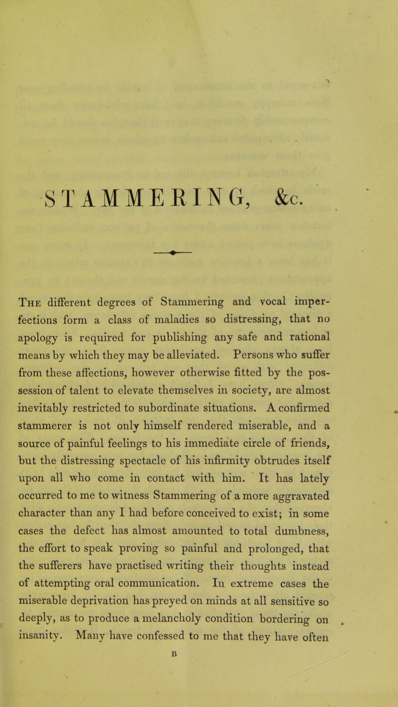 STAMMERING, &c. The different degrees of Stammering and vocal imper- fections form a class of maladies so distressing, that no apology is required for publishing any safe and rational means by which they may be alleviated. Persons who suffer from these affections, however otherwise fitted by the pos- session of talent to elevate themselves in society, are almost inevitably restricted to subordinate situations. A confirmed stammerer is not only himself rendered miserable, and a source of painful feelings to his immediate circle of friends, but the distressing spectacle of his infirmity obtrudes itself upon all who come in contact with him. It has lately occurred to me to witness Stammering of a more aggravated character than any I had before conceived to exist; in some cases the defect has almost amounted to total dumbness, the effort to speak proving so painful and prolonged, that the sufferers have practised writing their thoughts instead of attempting oral communication. In extreme cases the miserable deprivation has preyed on minds at all sensitive so deeply, as to produce a melancholy condition bordering on insanity. Many have confessed to me that they have often u