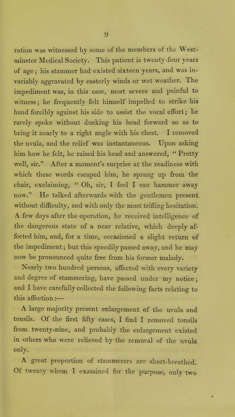 <) ration was witnessed by some of the members of the West- minster Medical Society. This patient is twenty-four years of age; his stammer had existed sixteen years, and was in- variably aggravated by easterly winds or wet weather. The impediment was, in this case, most severe and painful to witness; he frequently felt himself impelled to strike his hand forcibly against his side to assist the vocal effort; he rarely spoke without ducking his head forward so as to bring it nearly to a right angle with his chest. I removed the uvula, and the relief was instantaneous. Upon asking him how he felt, he raised his head and answered, “ Pretty well, sir.” After a moment’s surprise at the readiness with which these words escaped him, he sprang up from the chair, exclaiming, “ Oh, sir, I feel I can hammer away now.” He talked afterwards with the gentlemen present without difficulty, and with only the most trifling hesitation. A few days after the operation, he received intelligence of the dangerous state of a near relative, which deeply af- fected him, and, for a time, occasioned a slight return of the impediment; but this speedily passed away, and he may now be pronounced quite free from his former malady. Nearly two hundred persons, affected with every variety and degree of stammering, have passed under my notice; and I have carefully collected the following facts relating to this affection:— A large majority present enlargement of the uvula and tonsils. Of the first fifty cases, I find I removed tonsils from twenty-nine, and probably the enlargement existed in others who were relieved by the removal of the uvula only. A great proportion of stammerers are short-breathed. Of twenty whom I examined for the purpose, only two