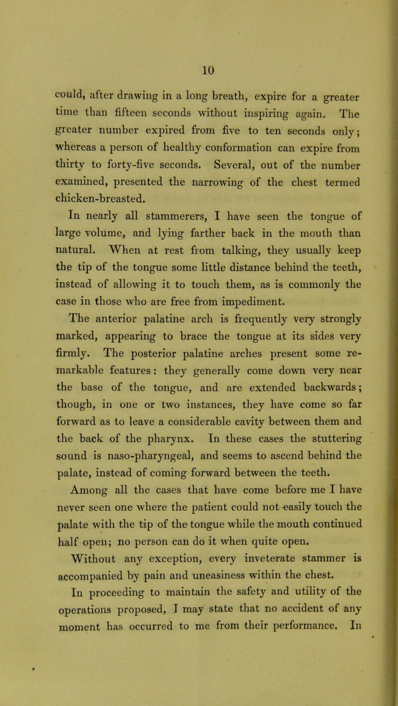 could, after drawing in a long breath, expire for a greater time than fifteen seconds without inspiring again. The greater number expired from five to ten seconds only; whereas a person of healthy conformation can expire from thirty to forty-five seconds. Several, out of the number examined, presented the narrowing of the chest termed chicken-breasted. In nearly all stammerers, I have seen the tongue of large volume, and lying farther back in the mouth than natural. When at rest from talking, they usually keep the tip of the tongue some little distance behind the teeth, instead of allowing it to touch them, as is commonly the case in those who are free from impediment. The anterior palatine arch is frequently very strongly marked, appearing to brace the tongue at its sides very firmly. The posterior palatine arches present some re- markable features: they generally come dowm very near the base of the tongue, and are extended backwards; though, in one or two instances, they have come so far forward as to leave a considerable cavity between them and the back of the pharynx. In these cases the stuttering sound is naso-pharyngeal, and seems to ascend behind the palate, instead of coming forward between the teeth. Among all the cases that have come before me I have never seen one where the patient could not easily touch the palate with the tip of the tongue while the mouth continued half open; no person can do it when quite open. Without any exception, every inveterate stammer is accompanied by pain and uneasiness within the chest. In proceeding to maintain the safety and utility of the operations proposed, I may state that no accident of any moment has occurred to me from their performance. In