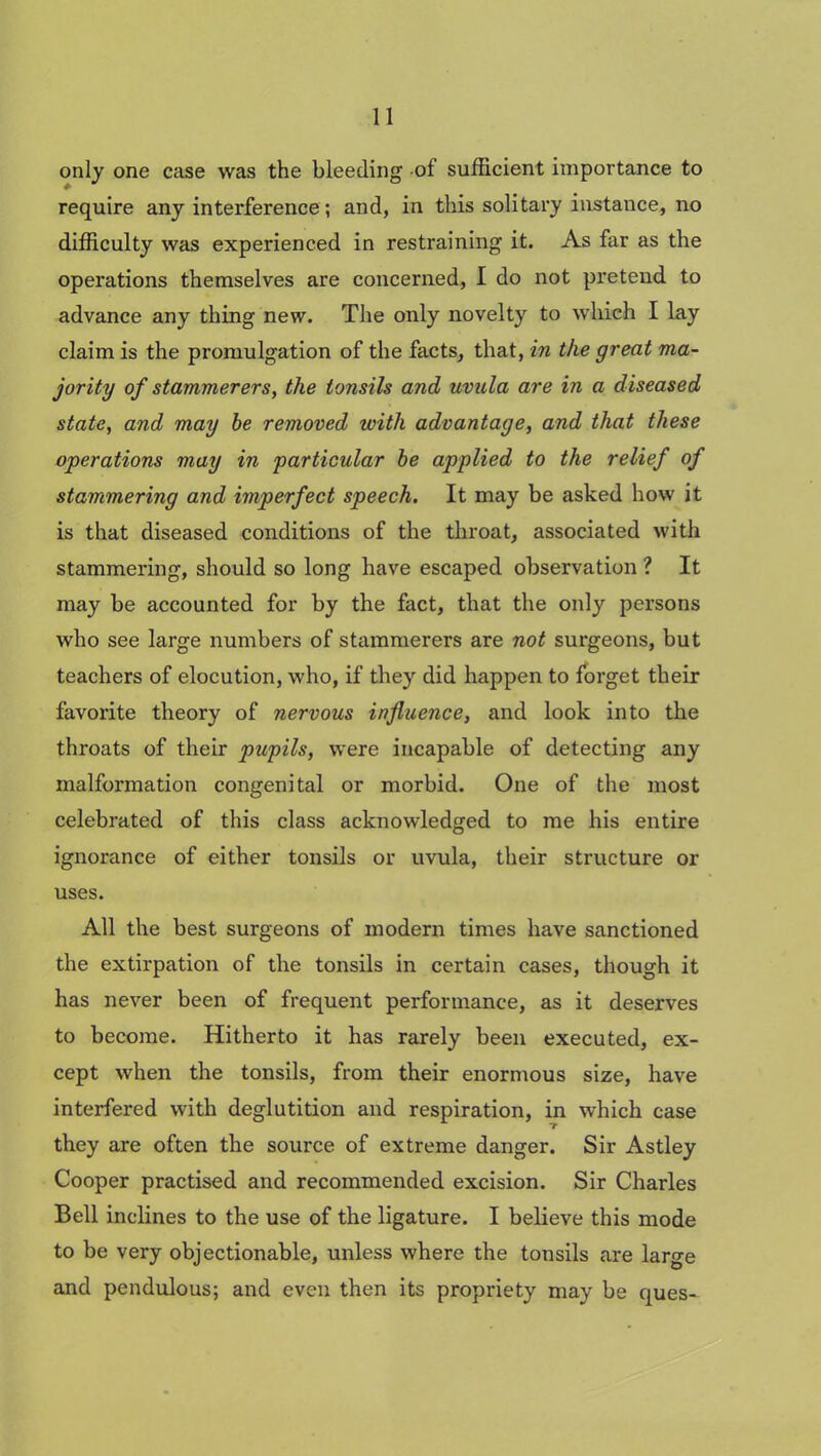 only one case was the bleeding of sufficient importance to require any interference ; and, in this solitary instance, no difficulty was experienced in restraining it. As far as the operations themselves are concerned, I do not pretend to advance any thing new. The only novelty to which I lay claim is the promulgation of the facts, that, in the great ma- jority of stammerers, the tonsils and uvula are in a diseased state, and may be removed with advantage, and that these operations may in particular be applied to the relief of stammering and imperfect speech. It may be asked how it is that diseased conditions of the throat, associated with stammering, should so long have escaped observation ? It may be accounted for by the fact, that the only persons who see large numbers of stammerers are not surgeons, but teachers of elocution, who, if they did happen to forget their favorite theory of nervous influence, and look into the throats of their pupils, were incapable of detecting any malformation congenital or morbid. One of the most celebrated of this class acknowledged to me his entire ignorance of either tonsils or uvula, their structure or uses. All the best surgeons of modern times have sanctioned the extirpation of the tonsils in certain cases, though it has never been of frequent performance, as it deserves to become. Hitherto it has rarely been executed, ex- cept when the tonsils, from their enormous size, have interfered with deglutition and respiration, in which case they are often the source of extreme danger. Sir Astley Cooper practised and recommended excision. Sir Charles Bell inclines to the use of the ligature. I believe this mode to be very objectionable, unless where the tonsils are large and pendulous; and even then its propriety may be ques-