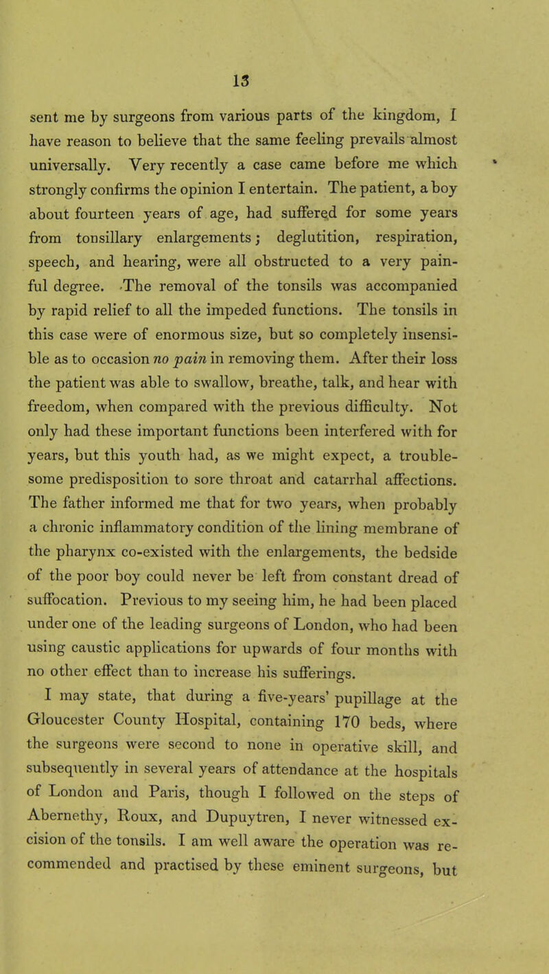 sent me by surgeons from various parts of the kingdom, I have reason to believe that the same feeling prevails almost universally. Very recently a case came before me which strongly confirms the opinion I entertain. The patient, a boy about fourteen years of age, had suffered for some years from tonsillary enlargements; deglutition, respiration, speech, and hearing, were all obstructed to a very pain- ful degree. -The removal of the tonsils was accompanied by rapid relief to all the impeded functions. The tonsils in this case were of enormous size, but so completely insensi- ble as to occasion no pain in removing them. After their loss the patient was able to swallow, breathe, talk, and hear with freedom, when compared with the previous difficulty. Not only had these important functions been interfered with for years, but this youth had, as we might expect, a trouble- some predisposition to sore throat and catarrhal affections. The father informed me that for two years, when probably a chronic inflammatory condition of the lining membrane of the pharynx co-existed with the enlargements, the bedside of the poor boy could never be left from constant dread of suffocation. Previous to my seeing him, he had been placed under one of the leading surgeons of London, who had been using caustic applications for upwards of four months with no other effect than to increase his sufferings. I may state, that during a five-years’ pupillage at the Gloucester County Hospital, containing 170 beds, where the surgeons were second to none in operative skill, and subsequently in several years of attendance at the hospitals of London and Paris, though I followed on the steps of Abernethy, Roux, and Dupuytren, I never witnessed ex- cision of the tonsils. I am well aware the operation was re- commended and practised by these eminent surgeons, but