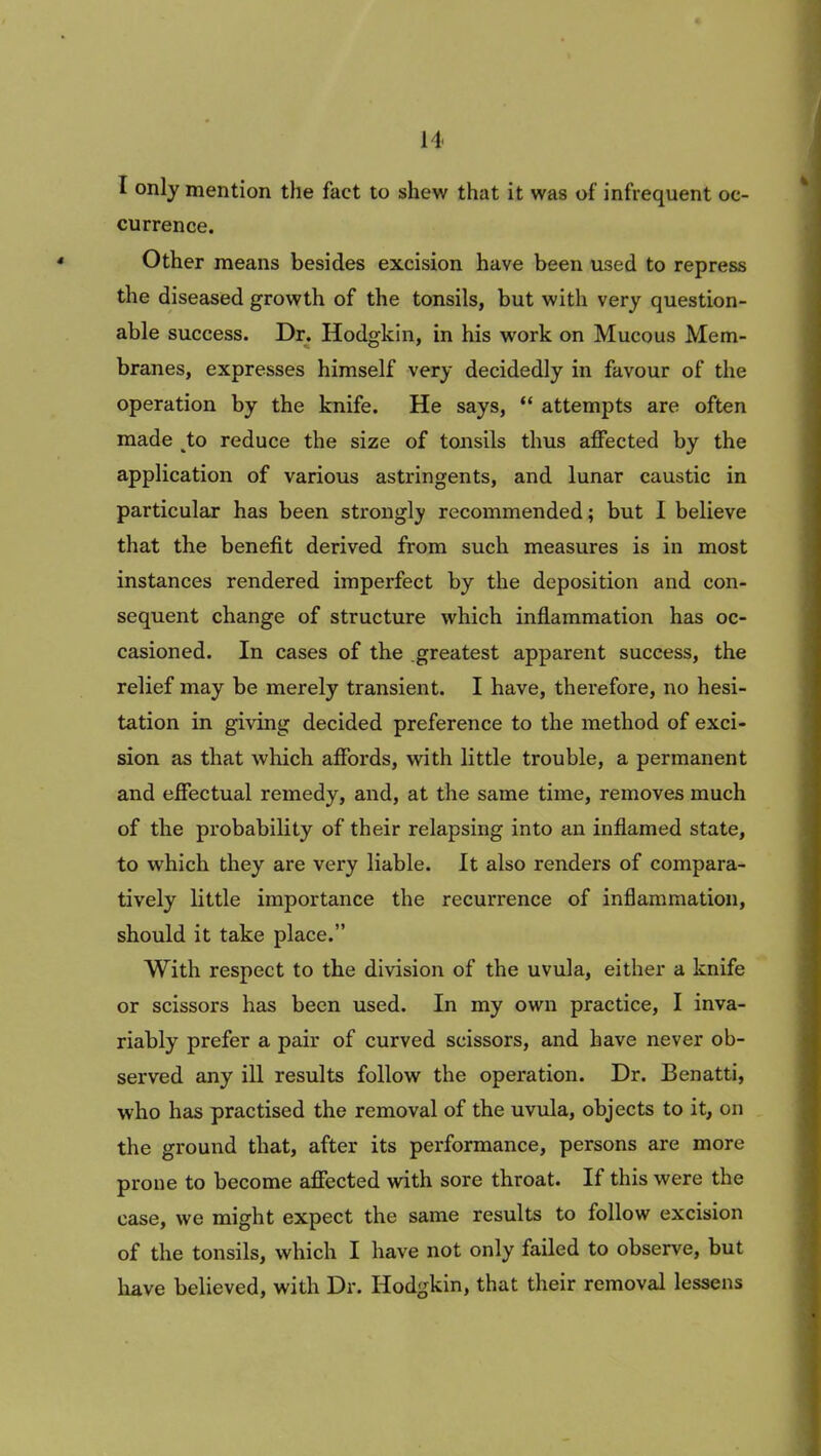 I only mention the fact to shew that it was of infrequent oc- currence. Other means besides excision have been used to repress the diseased growth of the tonsils, but with very question- able success. Dr. Hodgkin, in his work on Mucous Mem- branes, expresses himself very decidedly in favour of the operation by the knife. He says, “ attempts are often made to reduce the size of tonsils thus affected by the application of various astringents, and lunar caustic in particular has been strongly recommended; but I believe that the benefit derived from such measures is in most instances rendered imperfect by the deposition and con- sequent change of structure which inflammation has oc- casioned. In cases of the greatest apparent success, the relief may be merely transient. I have, therefore, no hesi- tation in giving decided preference to the method of exci- sion as that which affords, with little trouble, a permanent and effectual remedy, and, at the same time, removes much of the probability of their relapsing into an inflamed state, to which they are very liable. It also renders of compara- tively little importance the recurrence of inflammation, should it take place.” With respect to the division of the uvula, either a knife or scissors has been used. In my own practice, I inva- riably prefer a pair of curved scissors, and have never ob- served any ill results follow the operation. Dr. Benatti, who has practised the removal of the uvula, objects to it, on the ground that, after its performance, persons are more prone to become affected with sore throat. If this were the case, we might expect the same results to follow excision of the tonsils, which I have not only failed to observe, but have believed, with Dr. Hodgkin, that their removal lessens