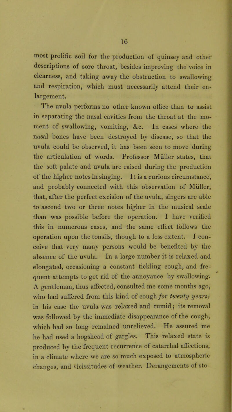 most prolific soil for the production of quinsey and other descriptions of sore throat, besides improving the voice in clearness, and taking away the obstruction to swallowing and respiration, which must necessarily attend their en- largement. The uvula performs no other known office than to assist in separating the nasal cavities from the throat at the mo- ment of swallowing, vomiting, &c. In cases where the nasal bones have been destroyed by disease, so that the uvula could be observed, it has been seen to move during the articulation of words. Professor Muller states, that the soft palate and uvula are raised during the production of the higher notes in singing. It is a curious circumstance, and probably connected with this observation of Muller, that, after the perfect excision of the uvula, singers are able to ascend two or three notes higher in the musical scale than was possible before the operation. I have verified this in numerous cases, and the same effect follows the operation upon the tonsils, though to a less extent. I con- ceive that very many persons would be benefited by the absence of the uvula. In a large number it is relaxed and elongated, occasioning a constant tickling cough, and fre- quent attempts to get rid of the annoyance by swallowing. A gentleman, thus affected, consulted me some months ago, who had suffered from this kind of cough for twenty years; in his case the uvula was relaxed and tumid; its removal was followed by the immediate disappearance of the cough, which had so long remained unrelieved. He assured me he had used a hogshead of gargles. This relaxed state is produced by the frequent recurrence of catarrhal affections, in a climate where we are so much exposed to atmospheric changes, and vicissitudes of weather. Derangements of sto-