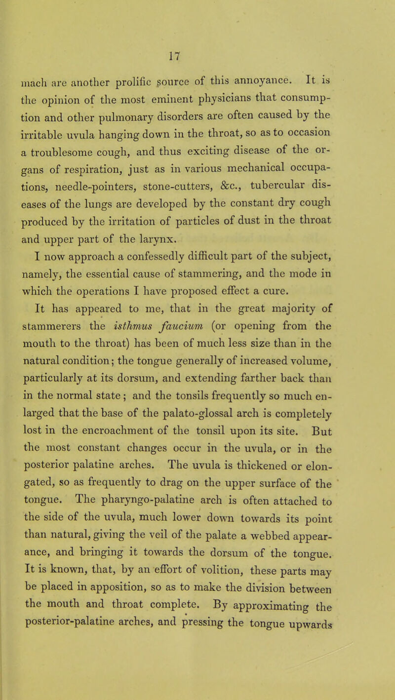 mach are another prolific source of this annoyance. It is the opinion of the most eminent physicians that consump- tion and other pulmonary disorders are often caused by the irritable uvula hanging down in the throat, so as to occasion a troublesome cough, and thus exciting disease of the or- gans of respiration, just as in various mechanical occupa- tions, needle-pointers, stone-cutters, &c., tubercular dis- eases of the lungs are developed by the constant dry cough produced by the irritation of particles of dust in the throat and upper part of the larynx. I now approach a confessedly difficult part of the subject, namely, the essential cause of stammering, and the mode in which the operations I have proposed effect a cure. It has appeared to me, that in the great majority of stammerers the isthmus faucium (or opening from the mouth to the throat) has been of much less size than in the natural condition; the tongue generally of increased volume, particularly at its dorsum, and extending farther back than in the normal state ; and the tonsils frequently so much en- larged that the base of the palato-glossal arch is completely lost in the encroachment of the tonsil upon its site. But the most constant changes occur in the uvula, or in the posterior palatine arches. The uvula is thickened or elon- gated, so as frequently to drag on the upper surface of the tongue. The pharyngo-palatine arch is often attached to the side of the uvula, much lower down towards its point than natural, giving the veil of the palate a webbed appear- ance, and bringing it towards the dorsum of the tongue. It is known, that, by an effort of volition, these parts may be placed in apposition, so as to make the division between the mouth and throat complete. By approximating the posterior-palatine arches, and pressing the tongue upwards