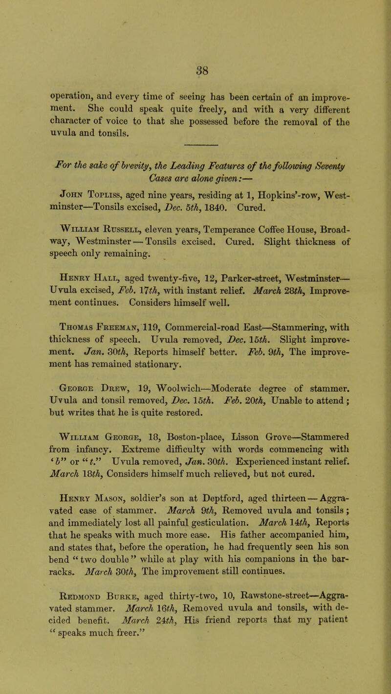 operation, and every time of seeing has been certain of an improve- ment. She could speak quite freely, and with a very different character of voice to that she possessed before the removal of the uvula and tonsils. For the sake of brevity, the Leading Features of the following Seventy Cases are alone given:— John Topliss, aged nine years, residing at 1, Hopkins’-row, West- minster—Tonsils excised, Dec. 5th, 1840. Cured. William Russell, eleven years, Temperance Coffee House, Broad- way, Westminster — Tonsils excised. Cured. Slight thickness of speech only remaining. Henry Hall, aged twenty-five, 12, Parker-street, Westminster— Uvula excised, Feb. 17th, with instant relief. March 28th. Improve- ment continues. Considers himself well. Thomas Freeman, 119, Commercial-road East—Stammering, with thickness of speech. Uvula removed, Dec. 15th. Slight improve- ment. Jan. 30ith, Reports himself better. Feb. 9th. The improve- ment has remained stationary. George Drew, 19, Woolwich—Moderate degree of stammer. Uvula and tonsil removed, Dec. 15th. Feb. 20th. Unable to attend ; but writes that he is quite restored. William George, 18, Boston-place, Lisson Grove—Stammered from infancy. Extreme difficulty with words commencing with ‘ b” or “ t.” Uvula removed, Jan. 30th. Experienced instant relief. March 18th, Considers himself much relieved, but not cured. Henry Mason, soldier’s son at Deptford, aged thirteen — Aggra- vated case of stammer. March 9th. Removed uvula and tonsils; and immediately lost all painful gesticulation. March 14th, Reports that he speaks with much more ease. His father accompanied him, and states that, before the operation, he had frequently seen his son bend “ two double ” while at play with his companions in the bar- racks. March 30th. The improvement still continues. Redmond Burke, aged thirty-two, 10, Rawstone-street—Aggra- vated stammer. March 16th, Removed uvula and tonsils, with de- cided benefit. March 24th, His friend reports that my patient “ speaks much freer.”