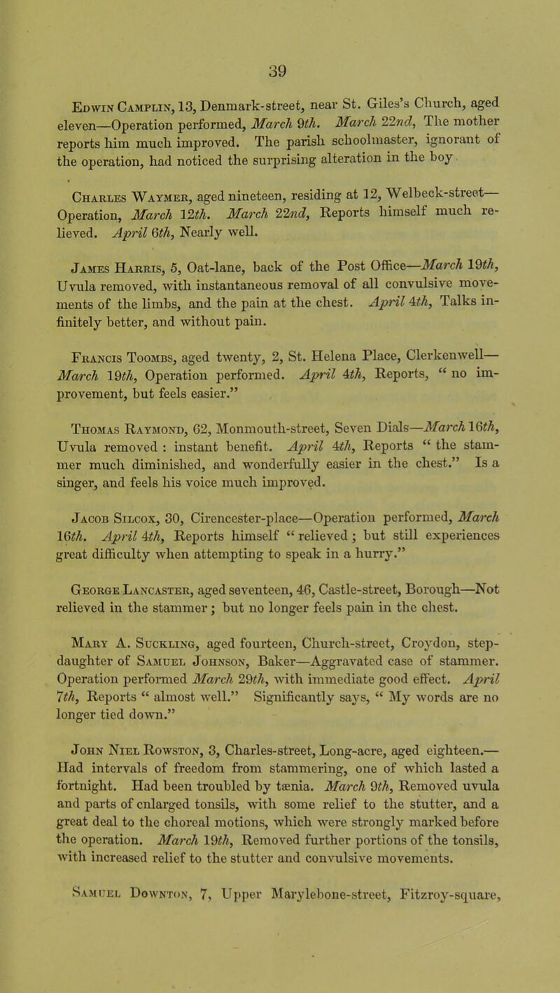 Edwin Camplin, 13, Denmark-street, near St. Giles’s Church, aged eleven—Operation performed, March 9th. March 22nd, The mother reports him much improved. The parish schoolmaster, ignorant ol the operation, had noticed the surprising alteration in the boy Charles Waymer, aged nineteen, residing at 12, Welbeck-street Operation, March 12th. March 22ncl, Reports himself much re- lieved. April 6th, Nearly well. James Harris, 5, Oat-lane, back of the Post Office—March 19th, Uvula removed, with instantaneous removal of all convulsive move- ments of the limbs, and the pain at the chest. April 4th, Talks in- finitely better, and without pain. Francis Toombs, aged twenty, 2, St. Helena Place, Clerkenwell— March 19tli, Operation performed. April 4th, Reports, “ no im- provement, but feels easier.” Thomas Raymond, G2, Monmouth-street, Seven Dials—March 16th, Uvula removed : instant benefit. April 4th, Reports “ the stam- mer much diminished, and wonderfully easier in the chest.” Is a singer, and feels his voice much improved. Jacob Silcox, 30, Cirencester-place—Operation performed, March 16th. April 4th, Reports himself “ relieved ; but still experiences great difficulty when attempting to speak in a hurry.” George Lancaster, aged seventeen, 46, Castle-street, Borough—Not relieved in the stammer ; but no longer feels pain in the chest. Mary A. Suckling, aged fourteen, Church-street, Croydon, step- daughter of Samuel Johnson, Baker—Aggravated case of stammer. Operation performed March 29th, with immediate good effect. April 7th, Reports “ almost well.” Significantly says, “ My words are no longer tied down.” John Niel Rowston, 3, Charles-street, Long-acre, aged eighteen.— Had intervals of freedom from stammering, one of which lasted a fortnight. Had been troubled by taenia. March 9th, Removed uvula and parts of enlarged tonsils, with some relief to the stutter, and a great deal to the choreal motions, which were strongly marked before the operation. March 19th. Removed further portions of the tonsils, with increased relief to the stutter and convulsive movements. Samuel Downton, 7, Upper Marylebone-street, Fitzroy-scjuare,