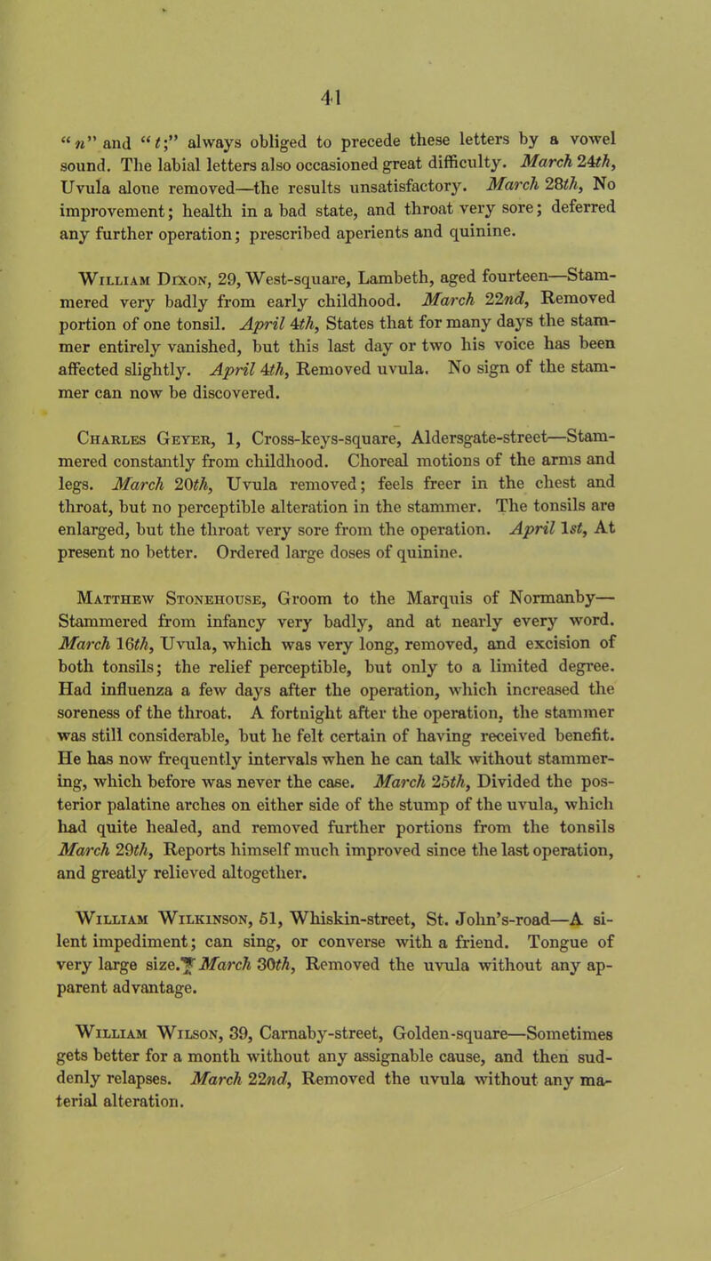 “«”and “i;” always obliged to precede these letters by a vowel sound. The labial letters also occasioned great difficulty. March 24th, Uvula alone removed—the results unsatisfactory. March 28th, No improvement; health in a bad state, and throat very sore; deferred any further operation; prescribed aperients and quinine. William Dixon, 29, West-square, Lambeth, aged fourteen—Stam- mered very badly from early childhood. March 22nd, Removed portion of one tonsil. April 4th, States that for many days the stam- mer entirely vanished, but this last day or two his voice has been affected slightly. April 4th, Removed uvula. No sign of the stam- mer can now be discovered. Charles Geyer, 1, Cross-keys-square, Aldersgate-street—Stam- mered constantly from childhood. Choreal motions of the arms and legs. March 20th, U vula removed; feels freer in the chest and throat, but no perceptible alteration in the stammer. The tonsils are enlarged, but the throat very sore from the operation. April ls£, At present no better. Ordered large doses of quinine. Matthew Stonehouse, Groom to the Marquis of Normanby— Stammered from infancy very badly, and at nearly every word. March 16th, Uvula, which was very long, removed, and excision of both tonsils; the relief perceptible, but only to a limited degree. Had influenza a few days after the operation, which increased the soreness of the throat. A fortnight after the operation, the stammer was still considerable, but he felt certain of having received benefit. He has now frequently intervals when he can talk without stammer- ing, which before was never the case. March 25th, Divided the pos- terior palatine arches on either side of the stump of the uvula, which had quite healed, and removed further portions from the tonsils March 29th, Reports himself much improved since the last operation, and greatly relieved altogether. William Wilkinson, 51, Whiskin-street, St. John’s-road—A si- lent impediment; can sing, or converse with a friend. Tongue of very large size.'*' March 30th. Removed the uvula without any ap- parent advantage. William Wilson, 39, Carnaby-street, Golden-square—Sometimes gets better for a month without any assignable cause, and then sud- denly relapses. March 22nd, Removed the uvula without any ma- terial alteration.