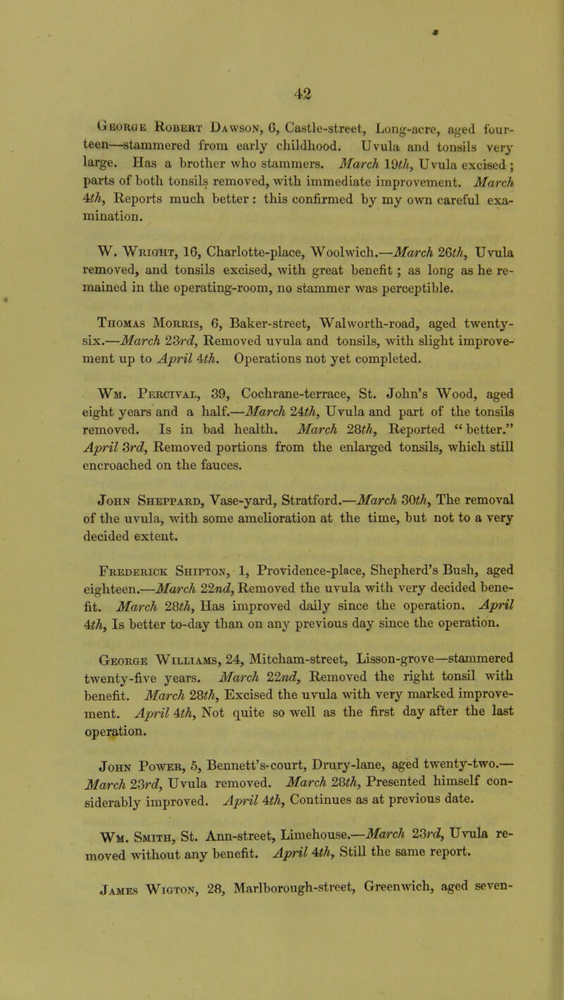 ■Jr 42 Georoe Robert Dawson, G, Castle-street, Long-acre, aged four- teen—stammered from early childhood. Uvula and tonsils very large. Has a brother who stammers. March lQth, Uvula excised ; parts of both tonsils removed, with immediate improvement. March 4th, Reports much better: this confirmed by my own careful exa- mination. W. Wright, 16, Charlotte-place, Woolwich.—March 26th, Uvula removed, and tonsils excised, with great benefit; as long as he re- mained in the operating-room, no stammer was perceptible. Thomas Morris, 6, Baker-street, Walworth-road, aged twenty- six.—March 23rd, Removed uvula and tonsils, with slight improve- ment up to April 4th. Operations not yet completed. Wm. Percival, 39, Cochrane-terrace, St. John’s Wood, aged eight years and a half.—March 24th, Uvula and part of the tonsils removed. Is in bad health. March 28tli, Reported “better.” April 3rd, Removed portions from the enlarged tonsils, which still encroached on the fauces. John Sheppard, Vase-yard, Stratford.—March 30th, The removal of the uvula, with some amelioration at the time, but not to a very decided extent. Frederick Shipton, 1, Providence-place, Shepherd’s Bush, aged eighteen.—March 22nd, Removed the uvula with very decided bene- fit. March 28th, Has improved daily since the operation. April 4th, Is better to-day than on any previous day since the operation. George Williams, 24, Mitcham-street, Lisson-grove—stammered twenty-five years. March 22nd, Removed the right tonsil with benefit. March 28th, Excised the uvula with very marked improve- ment. April 4th, Not quite so well as the first day after the last operation. John Power, 5, Bennett’s-court, Drury-lane, aged twenty-two.— March 23rd, Uvula removed. March 28tli, Presented himself con- siderably improved. April 4th, Continues as at previous date. Wm. Smith, St. Ann-street, Limehouse.—March 23rd, Uvula re- moved without any benefit. April 4th, Still the same report. James Wigton, 28, Marlborough-street, Greenwich, aged seven-