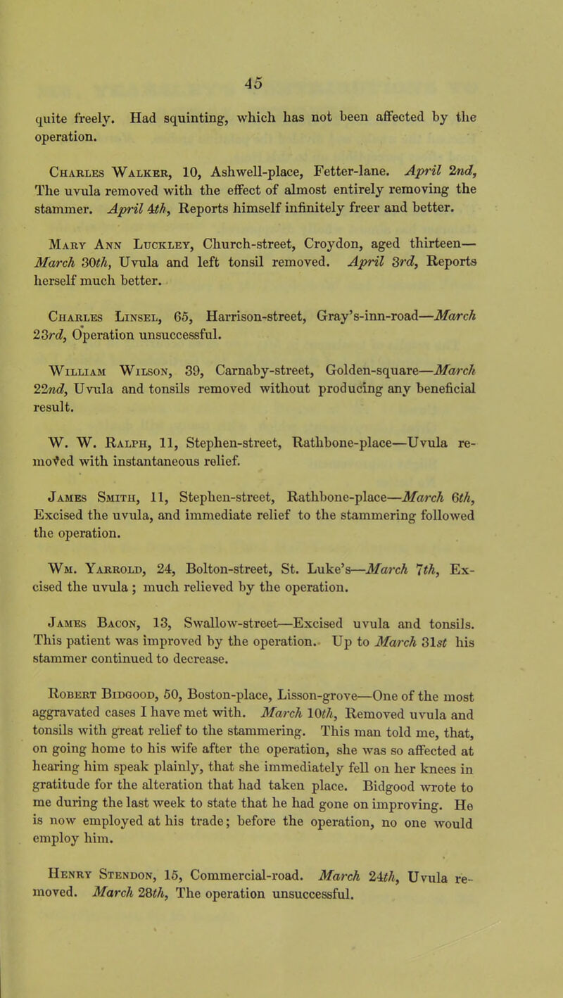 quite freely. Had squinting, which has not been affected by the operation. Charles Walker, 10, Ashwell-place, Fetter-lane. April 2nd, The uvula removed with the effect of almost entirely removing the stammer. April 4th, Reports himself infinitely freer and better. Mary Ann Luckley, Church-street, Croydon, aged thirteen— March 30th, Uvula and left tonsil removed. April 3rd, Reports herself much better. Charles Linsel, 65, Harrison-street, Gray’s-inn-road—March 23rd, Operation unsuccessful. William Wilson, 39, Carnaby-street, Golden-square—March 22nd, Uvula and tonsils removed without producing any beneficial result. W. W. Ralph, 11, Stephen-street, Rathbone-place—Uvula re- moved with instantaneous relief. James Smith, 11, Stephen-street, Rathbone-place—March 6th, Excised the uvula, and immediate relief to the stammering followed the operation. Wm. Yarrold, 24, Bolton-street, St. Luke’s—March 7th, Ex- cised the uvula; much relieved by the operation. James Bacon, 13, Swallow-street—Excised uvula and tonsils. This patient was improved by the operation. Up to March 31sZ his stammer continued to decrease. Robert Bidgood, 50, Boston-place, Lisson-grove—One of the most aggravated cases I have met with. March 10th. Removed uvula and tonsils with great relief to the stammering. This man told me, that, on going home to his wife after the operation, she was so affected at hearing him speak plainly, that she immediately fell on her knees in gratitude for the alteration that had taken place. Bidgood wrote to me during the last week to state that he had gone on improving. He is now employed at his trade; before the operation, no one would employ him. Henry Stendon, 15, Commercial-road. March 24th, Uvula re- moved. March 28th. The operation unsuccessful.