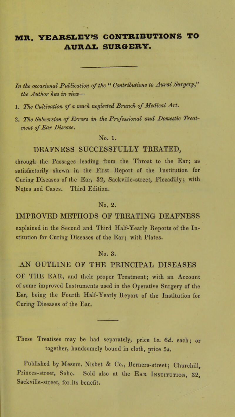 MR. YEARSLEY’S CONTRIBUTIONS TO AURAL SURGERY. In the occasional Publication of the “ Contributions to Aural Surgery, the Author has in view— 1. The Cultivation of a much neglected Branch of Medical Art. 2. The Subversion of Errors in the Professional and Domestic Treat- ment of Ear Disease. No. 1. DEAFNESS SUCCESSFULLY TREATED, through the Passages leading from the Throat to the Ear; as satisfactorily shewn in the First Report of the Institution for Curing Diseases of the Ear, 82, Sackville-street, Piccadilly; with Notes and Cases. Third Edition. No. 2. IMPROVED METHODS OF TREATING DEAFNESS explained in the Second and Third Half-Yearly Reports of the In- stitution for Curing Diseases of the Ear; with Plates. No. 3. AN OUTLINE OF THE PRINCIPAL DISEASES OF THE EAR, and their proper Treatment; with an Account of some improved Instruments used in the Operative Surgery of the Ear, being the Fourth Half-Yearly Report of the Institution for Curing Diseases of the Ear. These Treatises may be had separately, price Is. 6d. each; or together, handsomely bound in cloth, price 5s. Published by Messrs. Nisbet & Co., Berners-street; Churchill, Princes-street, Soho. Sold also at the Ear Institution, 32, Sackville-street, for.its benefit.