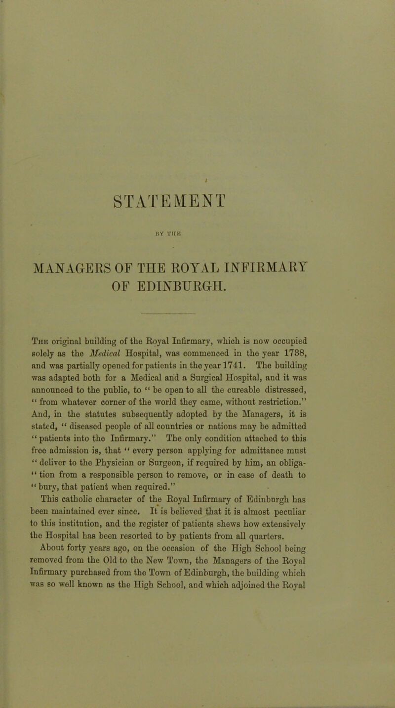 iiy the MANAGERS OF THE ROYAL INFIRMARY OF EDINBURGH. The original building of the Royal Infirmary, which is now occupied solely as the Medical Hospital, was commenced in the year 1738, and was partially opened for patients in the year 1741. The building was adapted both for a Medical and a Surgical Hospital, and it was announced to the public, to “ be open to all the cureable distressed, “ from whatever corner of the world they came, without restriction.” And, in the statutes subsequently adopted by the Managers, it is stated, “ diseased people of all countries or nations may be admitted “ patients into the Infirmary.” The only condition attached to this free admission is, that “ every person applying for admittance must “ deliver to the Physician or Surgeon, if required by him, an obliga- “ tion from a responsible person to remove, or in case of death to “ bury, that patient when required.” This catholic character of the Royal Infirmary of Edinburgh has been maintained ever since. It is believed that it is almost peculiar to this institution, and the register of patients shews how extensively the Hospital has been resorted to by patients from all quarters. About forty years ago, on the occasion of the High School being removed from the Old to the New Town, the Managers of the Royal Infirmary purchased from the Town of Edinburgh, the building which was so well known as the High School, and which adjoined the Royal