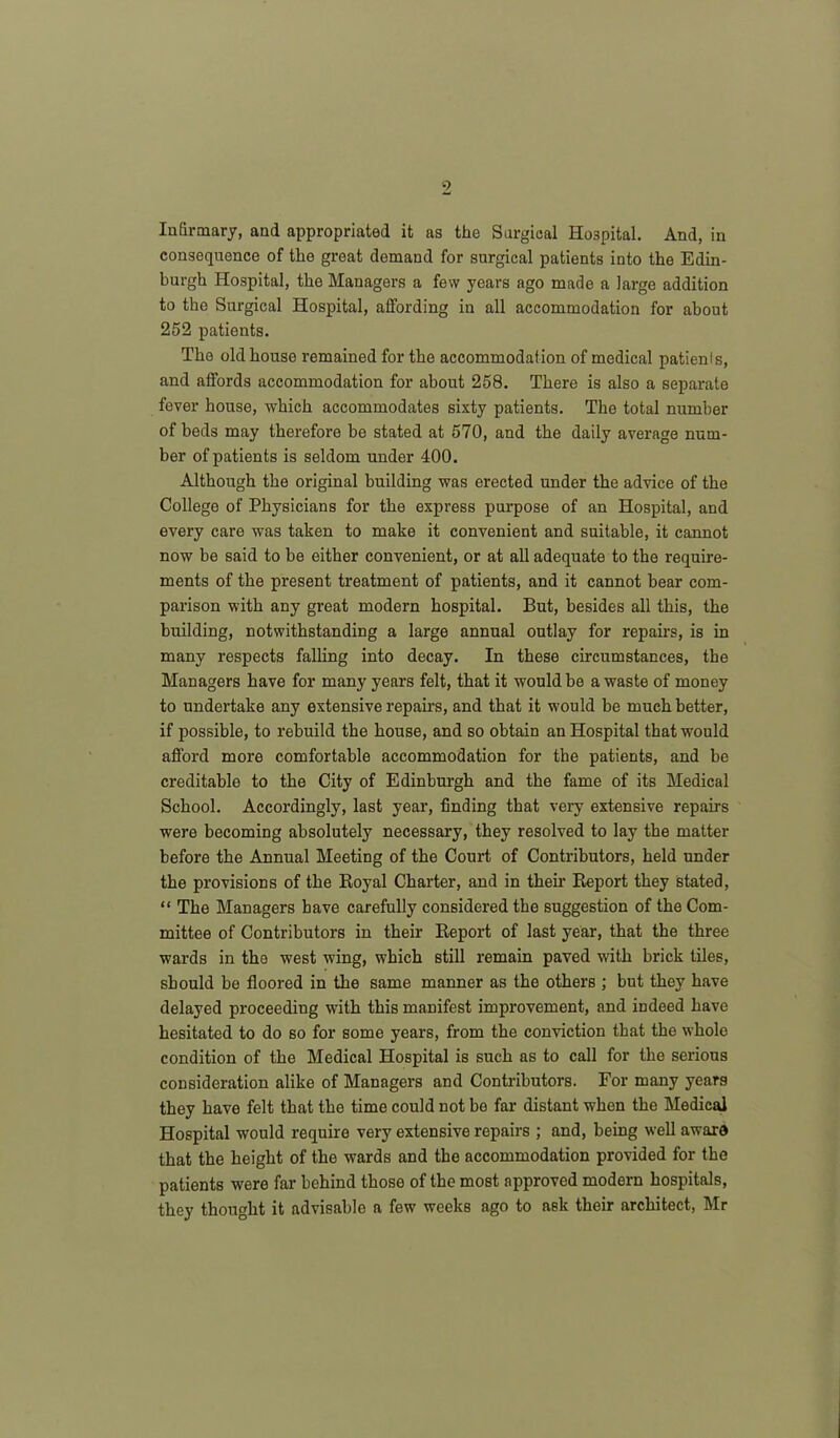 Infirmary, and appropriated it as the Surgical Hospital. And, in consequence of the great demand for surgical patients into the Edin- burgh Hospital, the Managers a few years ago made a large addition to the Surgical Hospital, affording in all accommodation for about 252 patients. The old house remained for the accommodation of medical patients, and affords accommodation for about 258. There is also a separate fever house, which accommodates sixty patients. The total number of beds may therefore be stated at 570, and the daily average num- ber of patients is seldom under 400. Although the original building was erected under the advice of the College of Physicians for the express purpose of an Hospital, and every care was taken to make it convenient and suitable, it cannot now be said to be either convenient, or at all adequate to the require- ments of the present treatment of patients, and it cannot bear com- parison with any great modern hospital. But, besides all this, the building, notwithstanding a large annual outlay for repairs, is in many respects falling into decay. In these circumstances, the Managers have for many years felt, that it would be a waste of money to undertake any extensive repairs, and that it would be much better, if possible, to rebuild the house, and so obtain an Hospital that would afford more comfortable accommodation for the patients, and be creditable to the City of Edinburgh and the fame of its Medical School. Accordingly, last year, finding that very extensive repairs were becoming absolutely necessary, they resolved to lay the matter before the Annual Meeting of the Court of Contributors, held under the provisions of the Royal Charter, and in their Report they stated, “ The Managers have carefully considered the suggestion of the Com- mittee of Contributors in their Report of last year, that the three wards in the west wing, which still remain paved with brick tiles, should be floored in the same manner as the others ; but they have delayed proceeding with this manifest improvement, and indeed have hesitated to do so for some years, from the conviction that the whole condition of the Medical Hospital is such as to call for the serious consideration alike of Managers and Contributors. For many years they have felt that the time could not be far distant when the Medical Hospital would require very extensive repairs ; and, being well award that the height of the wards and the accommodation provided for the patients were far behind those of the most approved modern hospitals, they thought it advisable a few weeks ago to ask their architect, Mr