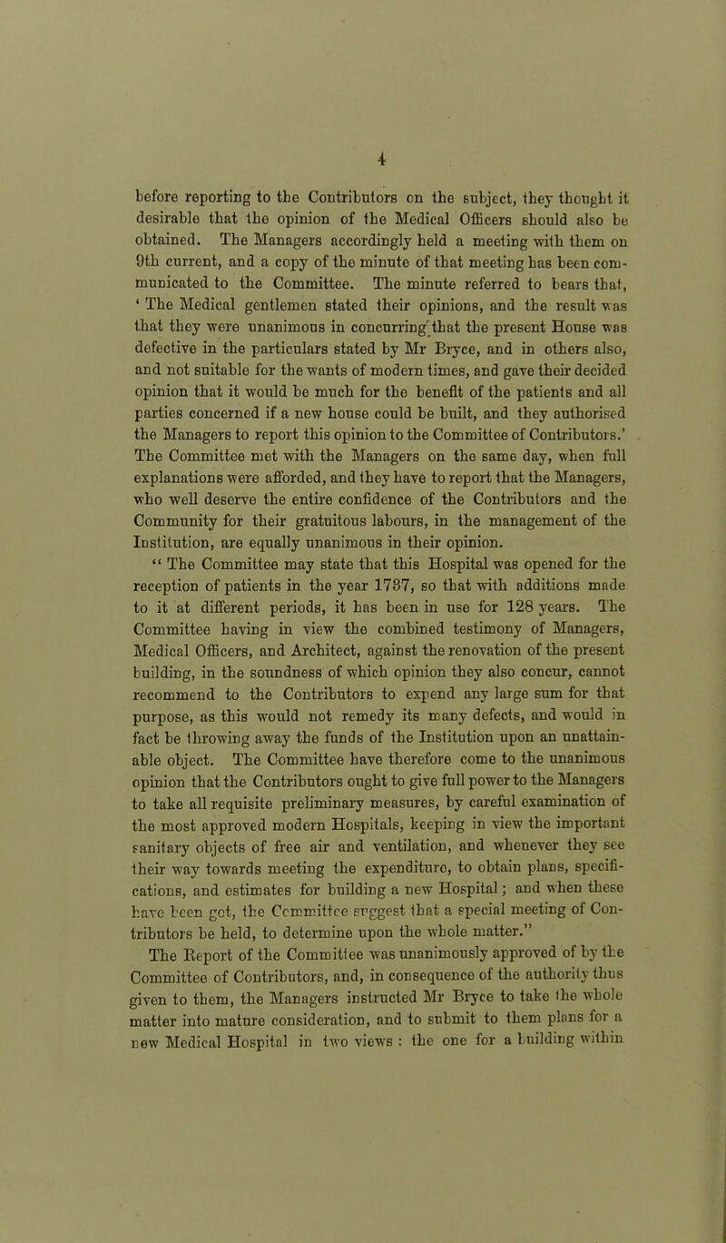 before reporting to the Contributors on the subject, they thought it desirable that the opinion of the Medical Officers should also be obtained. The Managers accordingly held a meeting with them on 9th current, and a copy of the minute of that meeting has been com- municated to the Committee. The minute referred to bears that, ‘ The Medical gentlemen stated their opinions, and the result was that they were unanimous in concurring'that the present House was defective in the particulars stated by Mr Bryce, and in others also, and not suitable for the wants of modern times, and gave their decided opinion that it would be much for the benefit of the patients and all parties concerned if a new house could be built, and they authorised the Managers to report this opinion to the Committee of Contributors.’ The Committee met with the Managers on the same day, when full explanations were afforded, and they have to report that the Managers, who well deserve the entire confidence of the Contributors and the Community for their gratuitous labours, in the management of the Institution, are equally unanimous in their opinion. “ The Committee may state that this Hospital was opened for the reception of patients in the year 1737, so that with additions made to it at different periods, it has been in use for 128 years. The Committee having in view the combined testimony of Managers, Medical Officers, and Architect, against the renovation of the present building, in the soundness of which opinion they also concur, cannot recommend to the Contributors to expend any large sum for that purpose, as this would not remedy its many defects, and would in fact be throwing away the funds of the Institution upon an unattain- able object. The Committee have therefore come to the unanimous opinion that the Contributors ought to give full power to the Managers to take all requisite preliminary measures, by careful examination of the most approved modern Hospitals, keeping in view the important sanitary objects of free air and ventilation, and whenever they see their way towards meeting the expenditure, to obtain plans, specifi- cations, and estimates for building a new Hospital; and when these have been got, the Committee suggest that a special meeting of Con- tributors be held, to determine upon the whole matter.” The Report of the Committee was unanimously approved of by the Committee of Contributors, and, in consequence of the authority thus given to them, the Managers instructed Mr Bryce to take the whole matter into mature consideration, and to submit to them plans for a new Medical Hospital in two views : the one for a building within