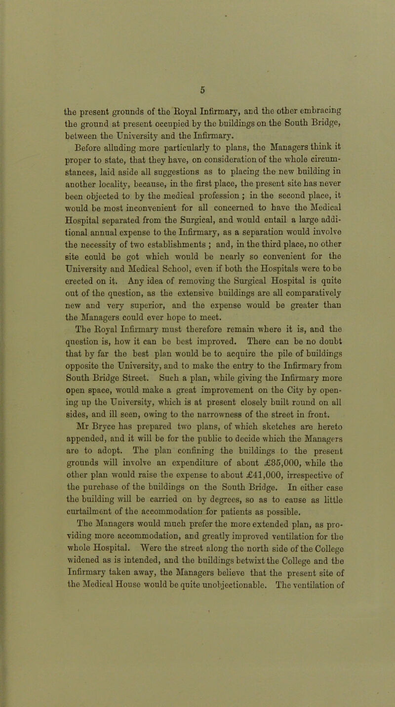 the present grounds of the Royal Infirmary, and the other embracing the ground at present occupied by the buildings on the South Bridge, between the University and the Infirmary. Before alluding more particularly to plans, the Managers think it proper to state, that they have, on consideration of the whole circum- stances, laid aside all suggestions as to placing the new building in another locality, because, in the first place, the present site has never been objected to by the medical profession ; in the second place, it would be most inconvenient for all concerned to have the Medical Hospital separated from the Surgical, and would entail a large addi- tional annual expense to the Infirmary, as a separation would involve the necessity of two establishments ; and, in the third place, no other site could be got which would be nearly so convenient for the University and Medical School, even if both the Hospitals were to be erected on it. Any idea of removing the Surgical Hospital is quite out of the question, as the extensive buildings are all comparatively new and very superior, and the expense would be greater than the Managers could ever hope to meet. The Royal Infirmary must therefore remain where it is, and the question is, how it can be best improved. There can be no doubt that by far the best plan would be to acquire the pile of buildings opposite the University, and to make the entry to the Infirmary from South Bridge Street. Such a plan, while giving the Infirmary more open space, would make a great improvement on the City by open- ing up the University, which is at present closely built round on all sides, and ill seen, owing to the narrowness of the street in front. Mr Bryce has prepared two plans, of which sketches are hereto appended, and it will be for the public to decide which the Managers are to adopt. The plan confining the buildings to the present grounds will involve an expenditure of about £85,000, while the other plan would raise the expense to about £41,000, irrespective of the purchase of the buildings on the South Bridge. In either case the building will be carried on by degrees, so as to cause as little curtailment of the accommodation for patients as possible. The Managers would much prefer the more extended plan, as pro- viding more accommodation, and greatly improved ventilation for tho whole Hospital. Were the street along the north side of the College w idened as is intended, and the buildings betwixt the College and the Infirmary taken away, the Managers believe that the present site of the Medical House would be quite unobjectionable. The ventilation of