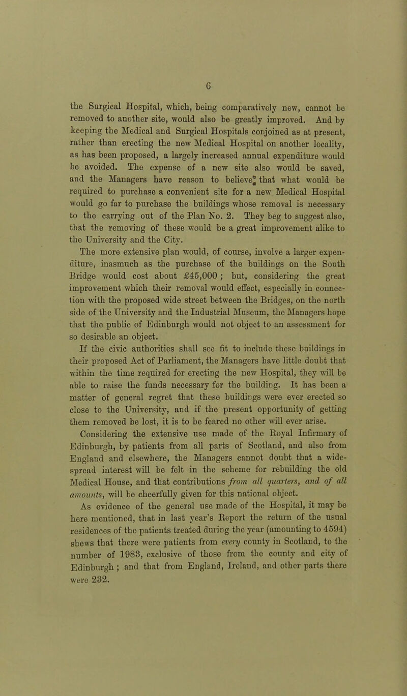 G the Surgical Hospital, which, being comparatively new, cannot be removed to another site, would also be greatly improved. And by keeping the Medical and Surgical Hospitals conjoined as at present, rather than erecting the new Medical Hospital on another locality, as has been proposed, a largely increased annual expenditure would he avoided. Tho expense of a new site also would be saved, and the Managers have reason to believe® that what would he required to purchase a convenient site for a new Medical Hospital would go far to purchase the buildings whose removal is necessary to the carrying out of the Plan No. 2. They beg to suggest also, that the removing of these would be a great improvement alike to the University and the City. The more extensive plan would, of course, involve a larger expen- diture, inasmuch as the purchase of the buildings on the South Bridge would cost about £45,000 ; but, considering the great improvement which their removal would effect, especially in connec- tion with the proposed wide street between the Bridges, on the north side of the University and the Industrial Museum, the Managers hope that the public of Edinburgh would not object to an assessment for so desirable an object. If the civic authorities shall see fit to include these buildings in their proposed Act of Parliament, the Managers have little doubt that within the time required for erecting the new Hospital, they will be able to raise the funds necessary for the building. It has been a matter of general regret that these buildings were ever erected so close to the University, and if the present opportunity of getting them removed be lost, it is to be feared no other will ever arise. Considering the extensive use made of the Royal Infirmary of Edinburgh, by patients from all parts of Scotland, and also from England and elsewhere, the Managers cannot doubt that a wide- spread interest will be felt in the scheme for rebuilding the old Medical House, and that contributions from all quarters, and of all amounts, will be cheerfully given for this national object. As evidence of the general use made of the Hospital, it may be here mentioned, that in last year’s Report the return of the usual residences of the patients treated during the year (amounting to 4594) shews that there were patients from every county in Scotland, to the number of 1983, exclusive of those from the county and city of Edinburgh ; and that from England, Ireland, and other parts there were 232.
