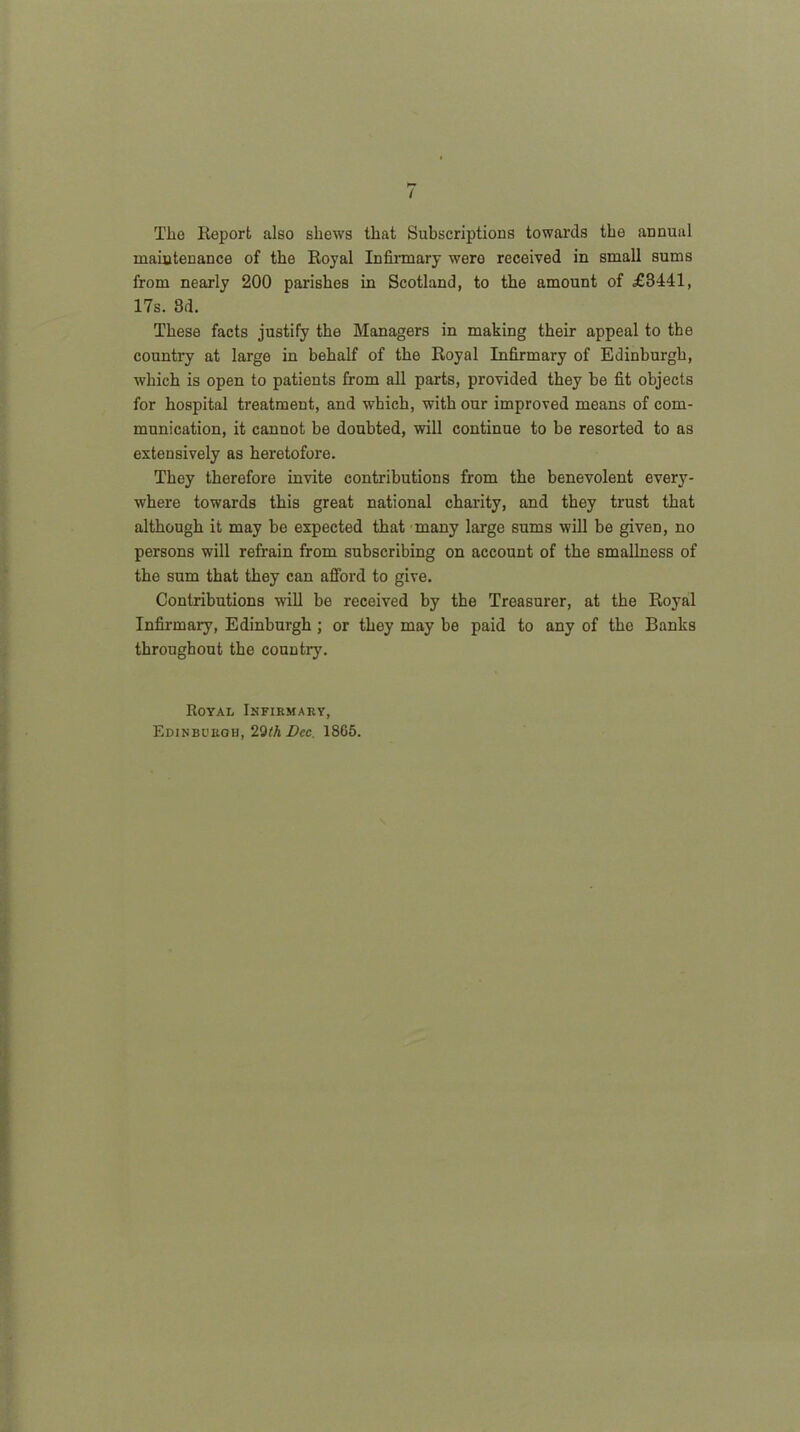 I Tlio Report also shews that Subscriptions towards the annual maintenance of the Royal Infirmary were received in small sums from nearly 200 parishes in Scotland, to the amount of £3441, 17s. 8d. These facts justify the Managers in making their appeal to the country at large in behalf of the Royal Infirmary of Edinburgh, which is open to patients from all parts, provided they be fit objects for hospital treatment, and which, with our improved means of com- munication, it cannot be doubted, will continue to be resorted to as extensively as heretofore. They therefore invite contributions from the benevolent every- where towards this great national charity, and they trust that although it may be expected that many large sums will be giveD, no persons will refrain from subscribing on account of the smallness of the sum that they can afford to give. Contributions will be received by the Treasurer, at the Royal Infirmary, Edinburgh ; or they may be paid to any of the Banks throughout the country. Royal Infikmaky, Edinburgh, 20th Dec. 18G5.