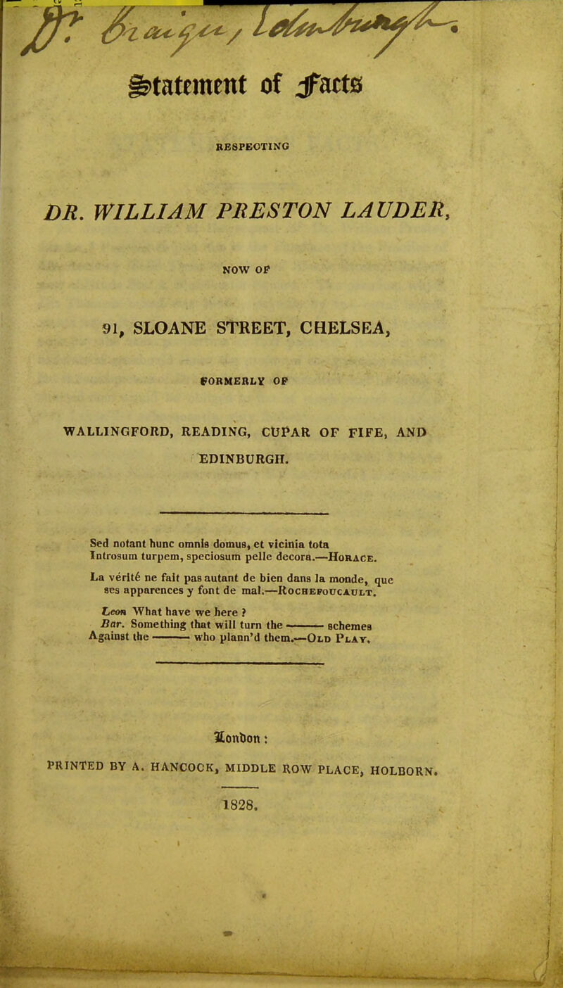 statement of jfacts RESPECTING DR. WILLIAM PRESTON LAUDER, NOW OP 91, SLOANE STREET, CHELSEA, FORMERLY OP WALLINGFORD, READING, CUPAR OF FIFE, AND EDINBURGH. Sed notant hunc omnis domuB, et vicinia tota Introsum turpem, speciosum pelle decora.—Horace. La verity ne fait paaautant de bien dans la monde, que ses apparences y font de mal.—Rochefoucault. Leon What have we here ? Bar. Something that will turn the schemes Against the ■ who plann’d them.—Old Play, SonlJon: PRINTED BY A. HANCOCK, MIDDLE ROW PLACE, HOLBORN. 1828.