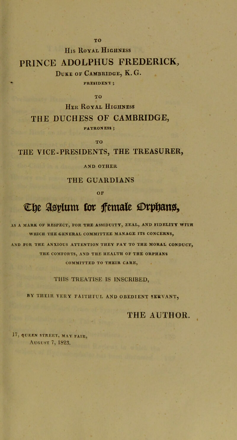 TO IIis Royal Highness PRINCE ADOLPHUS FREDERICK, Duke of Cambridge, K. G. PRESIDENT ; TO I Her Royal Highness THE DUCHESS OF CAMBRIDGE, PATRONESS ; TO THE VICE-PRESIDENTS, THE TREASURER, AND OTHER THE GUARDIANS OF €l)e asylum tm: female flDtpUans, AS A MARK OF RESPECT, FOR THE ASSIDUITY, ZEAL, AND FIDELITY WITH WHICH THE GENERAL COMMITTEE MANAGE ITS CONCERNS, AND FOR THE ANXIOUS ATTENTION THEY PAY TO THE MORAL CONDUCT, THE COMFORTS, AND THE HEALTH OF THE ORPHANS COMMITTED TO THEIR CARE, THIS TREATISE IS INSCRIBED, BY THEIR VERY FAITHFUL AND OBEDIENT SERVANT, THE AUTHOR. i 17, <}UEEN STREET, MAY FAIR,