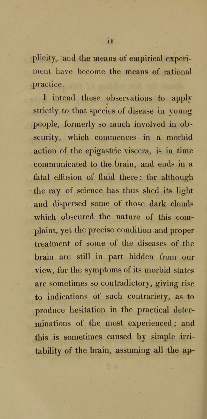 plicity, and the means of empirical experi- ment have become the means of rational practice. I intend these observations to apply strictly to that species of disease in young people, formerly so much involved in ob- scurity, which commences in a morbid action of the epigastric viscera, is in time \ communicated to the brain, and ends in a fatal effusion of fluid there: for although the ray of science has thus shed its light and dispersed some of those dark clouds which obscured the nature of this com- plaint, yet the precise condition and proper treatment of some of the diseases of the brain are still in part hidden from our view, for the symptoms of its morbid states are sometimes so contradictory, giving rise to indications of such contrariety, as to produce hesitation in the practical deter- minations of the most experienced; and this is sometimes caused by simple irri- tability of the brain, assuming all the ap-