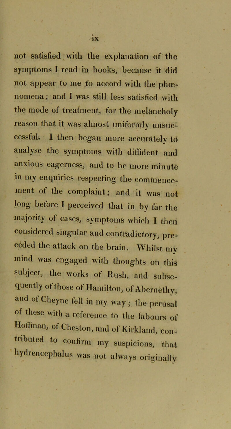 not satisfied with the explanation of the symptoms I read in hooks, because it did not appear to me to accord with the phce- nomena; and I was still less satisfied with the mode of treatment, for the melancholy reason that it was almost uniformly unsuc- cessful. I then began more accurately to analyse the symptoms with diffident and anxious eagerness, and to be more minute in my enquiries respecting the commence- ment of the complaint\ and it was not long before I perceived that in by far the majority of cases, symptoms which I then considered singular and contradictory, pre- ceded the attack on the brain. Whilst my mind was engaged with thoughts on this subject, the works of Rush, and subse- quently of those of Hamilton, of Abernethy, and of Cheyne fell in my way; the perusal of these with a reference to the labours of Hoffman, of Cheston, and of Kirkland, con- tributed to confirm my suspicions, that hydrencephalus was not always originally