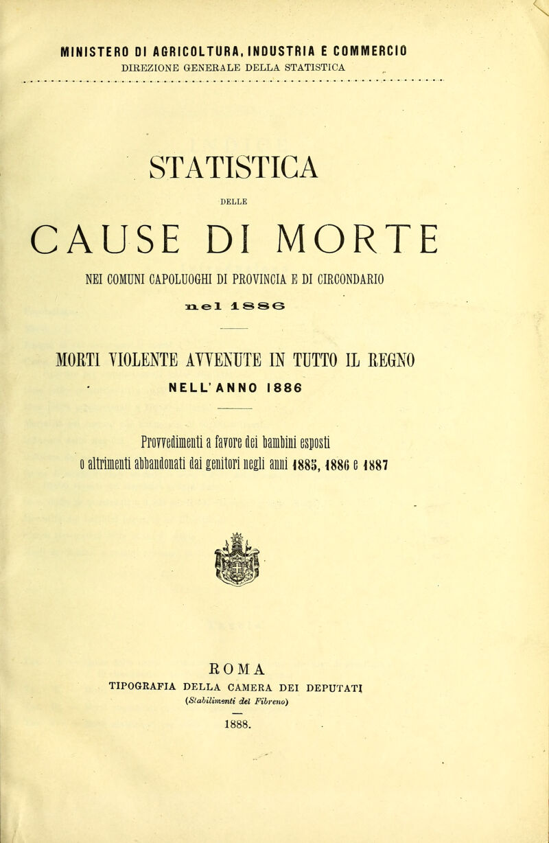 MINISTERO DI AGRICOLTURA, INDUSTRI A E COMMERCIO DIREZIONE GENERALE DELLA STATISTICA STATISTICA DELLE CAUSE DI MORTE NEI COMUNI CAPOLUOGHI DI PROVINCIA E DI CIRCONDARIO xxel ±SSe MORTI YIOLENTE AYTENUTE IN TUTTO IL REGNO NELL'ANNO 1886 ProYTeclimeiiti a favore tei MiMni espsti 0 altriieiiti alantonati i!ai genitori negli anni im, \m uw ROMA TIPOGRAFIA DELLA CAMERA DEI DEPUTATI {Stahilimenti del Fihreno) 1888.