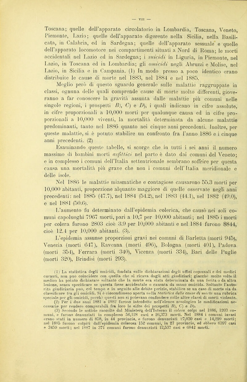 Toscana; quelle dell'apparato circolatorio in Lombardia, Toscana, Veneto, Piemonte, Lazio; quelle dell'apparato digerente nella Sicilia, nella Basili- cata, in Calabria, ed in Sardegna; quelle dell'apparato sessuale e quelle dell'apparato locomotore nei compartimenti situati a Nord di Roma; le morti accidentali nel Lazio ed in Sardegna; i suicidi in Liguria, in Piemonte, nel Lazio, in Toscana ed in Lombardia; gli omicidi negli Abruzzi e Molise, nel Lazio, in Sicilia e in Campania. (1) In modo presso a poco identico erano distribuite le cause di morte nel 1883, nel L884 e nel 1885. Meglio però di questo sguardo generale sulle malattie raggruppate in classi, ognuna delle quali comprende cause di morte molto differenti, giove- ranno a far conoscere la gravità assunta dalle malattie più comuni nelle singole regioni, i prospetti B), C) e D), i quali indicano in cifre assolute, in cifre proporzionali a 10,000 morti per qualunque causa ed in cifre pro- porzionali a 10,000 viventi, la mortalità determinata da alcune malattie predominanti, tanto nel 1886 quanto nei cinque anni precedenti. Inoltre, per queste malattie, si è potuto stabilire un confronto fra l'anno 1886 e i cinque anni precedenti. (2) Esaminando queste tabelle, si scorge che in tutti i sei anni il numero massimo di bambini morti asfittici nel parto è dato dai comuni del Veneto; e in complesso i comuni dell'Italia settentrionale sembrano soffrire per questa causa una mortalità più grave che non i comuni dell'Italia meridionale e delle isole. Nel 1886 le malattie miasmatiche e contagiose causarono 55.3 morti per 10,000 abitanti, proporzione alquanto maggiore di quelle osservate negli anni precedenti: nel 1885 (47.7), nel 1884 (54.2), nel 1883 (44.1), nel 1882 (49.0), e nel 1881 (50.6). L'aumento fu determinato dall'epidemia colerica, che causò nei soli co- muni capoluoghi 7967 morti, pari a 10,7 per 10,000 abitanti; nel 1885 i morti per colera furono 2803 cioè 3.9 per 10,000 abitanti e nel 1884 furono 8844, cioè 12.4 per 10,000 abitanti. (3). L'epidemia assunse proporzioni gravi nei comuni di Barletta (morti 945), Venezia (morti 647), Ravenna (morti 496), Bologna (morti 401), Padova (morti 354), Ferrara (morti 340), Vicenza (morti 334), Bari delle Puglie (morti 320), Brindisi (morti 293). (1) La statistica degli omicidi, fondata sulle dichiarazioni degli uffici comunali e dei medici curanti, non può coincidere con quella che si ricava dagli atti giudiziari; giacché molte volte il medico ha potuto dichiarare soltanto che la morte era stata determinata da una ferita o da altra lesione, senza specificare se questa fosse accidentale o causata da mano omicida. Soltanto l'auto- rità giudiziaria può, col tempo e in seguito alle debite perizie, stabilire se un caso di morte sia da classificare fra gli omicidi. Si è cionondimeno aperta nella Statistica delle cause di morte una rubrica speciale per gli omicidi, perchè questi non si potevano confondere colle altre classi di morti violente. (2) Per i due anni 1881 e 1882 furono introdotte nell'elenco nnsologico le modificazioni ne- cessarie per rendere comparabili fra loi'o le eifre dei prespetti 5), C) e D). (3) Secondo le notizie raccolte dal Ministeri dell'Interno il colera colpi nel 1886, 1203 co- muni, e furono denunziati in complesso 56,128 casi e 26,373 morti. Nel 1884 i comuni invasi erano stati in numero di 858, in 44 provincie, e furono denunziati -^7,030 casi e 14,299 morti; nel 1885 furono colpiti dall'epidemia colerosa 152 comuni, in 27 provincie, ed ebbero 6397 casi e 3459 morti; nel 1887 in 371 comuni furono denunziati 12,537 casi e 6842 morti.