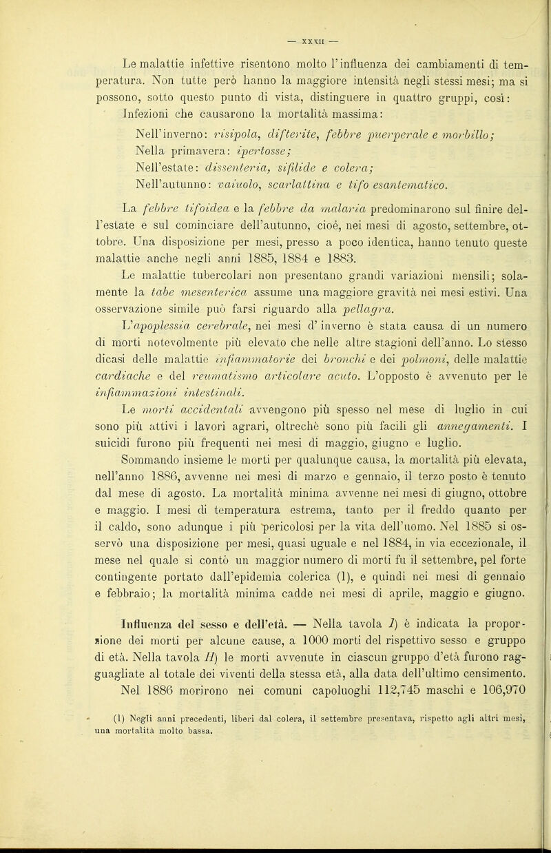 Le malattie infettive risentono molto l'influenza dei cambiamenti di tem- peratura. Non tutte però hanno la maggiore intensità negli stessi mesi; ma si possono, sotto questo punto di vista, distinguere in quattro gruppi, cosi: Infezioni che causarono la mortalità massima: Nell'inverno: risipola, difterite, febbre puerperale e morbillo; Nella primavera: ipertosse; Nell'estate: dissenteria, sifdide e colera; Nell'autunno: vainolo, scarlattina e tifo esantematico. La febbre tifoidea e la febbre da malaria predominarono sul finire del- l'estate e sul cominciare dell'autunno, cioè, nei mesi di agosto, settembre, ot- tobre. Una disposizione per mesi, presso a poco identica, hanno tenuto queste malattie anche negli anni 1885, 1884 e 1883. Le malattie tubercolari non presentano grandi variazioni mensili; sola- mente la tabe mesenterica assume una maggiore gravità nei mesi estivi. Una osservazione simile può farsi riguardo alla pellagra. Uapoplessia cerebrale, nei mesi d'inverno è stata causa di un numero di morti notevolmente più elevato che nelle altre stagioni dell'anno. Lo stesso dicasi delle malattie infiammatorie dei bronchi e dei polmoni, delle malattie cardiache e del reumatismo articolare acuto. L'opposto è avvenuto per le infiammaziotii intestinali. i Le morti accidentali fivvengono più spesso nel mese di luglio in cui ' sono più attivi i lavori agrari, oltreché sono più facili gli annegamenti. I , suicidi furono più frequenti nei mesi di maggio, giugno e luglio. j Sommando insieme le morti per qualunque causa, la mortalità più elevata, nell'anno 1886, avvenne nei mesi di marzo e gennaio, il terzo posto è tenuto | dal mese di agosto. La mortalità minima avvenne nei mesi di giugno, ottobre e maggio. I mesi di temperatura estrema, tanto per il freddo quanto per il caldo, sono adunque i più pericolosi per la vita dell'uomo. Nel 1885 si os- servò una disposizione per mesi, quasi uguale e nel 1884, in via eccezionale, il mese nel quale si contò un maggior numero di morti fu il settembre, pel forte ; contingente portato dall'epidemia colerica (1), e quindi nei mesi di gennaio e febbraio; la mortalità minima cadde nei mesi di aprile, maggio e giugno. Influenza del sesso e dell'età. — Nella tavola 7) è indicata la propor- lione dei morti per alcune cause, a 1000 morti del rispettivo sesso e gruppo ; di età. Nella tavola H) le morti avvenute in ciascun gruppo d'età furono rag- guagliate al totale dei viventi della stessa età, alla data dell'ultimo censimento. ; Nel 1886 morirono nei comuni capoluoghi 112,745 maschi e 106,970 (1) Negli anni precedenti, liberi dal colera, il settembre presentava, rispetto agli altri mesi, una mortalità molto bassa.