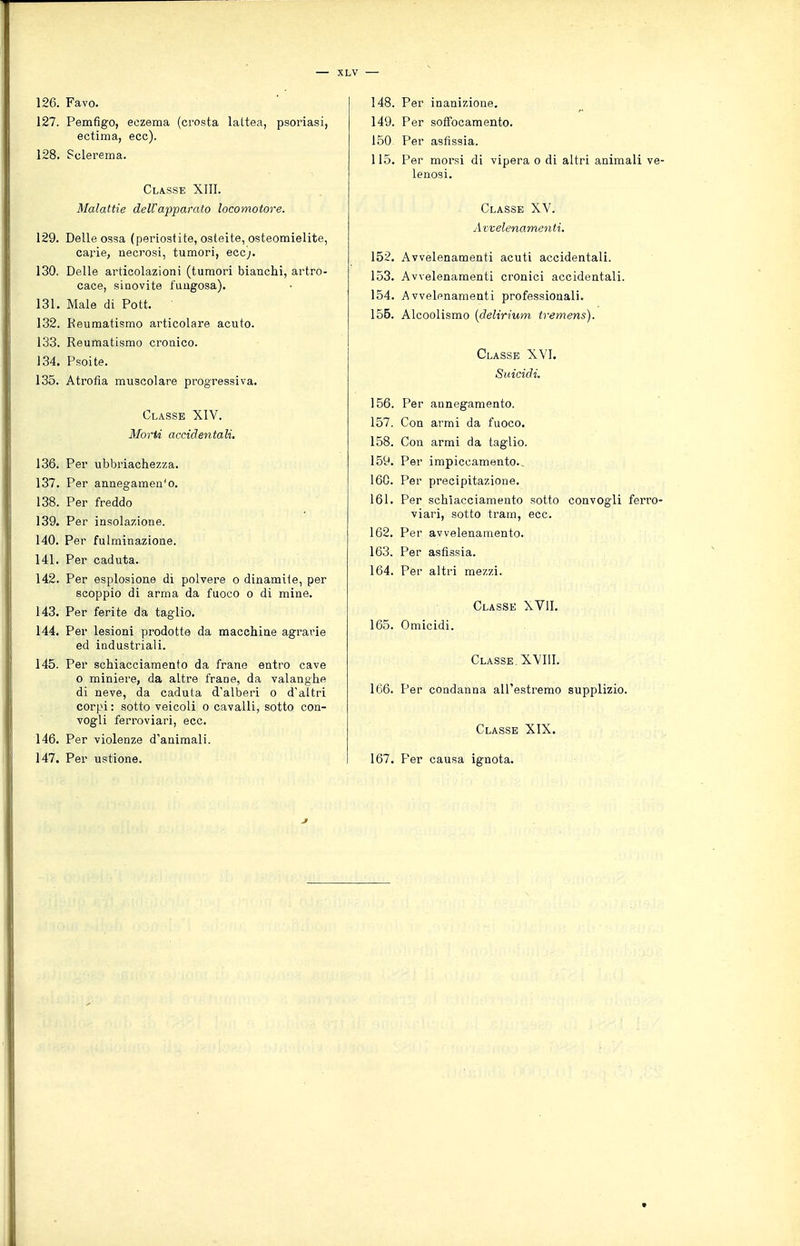 126. Favo. 127. Pemfigo, eczema (crosta lattea, psoriasi, ectima, eoe). 128. Sclerema. Classe XIII. Malattie dell'apparato locomotore. 129. Delle ossa (periostite, osteite, osteomielite, carie, necrosi, tumori, ecc;. 130. Delle articolazioni (tumori bianchi, artro- cace, sinovite fungosa). 131. Male di Pott. 132. Reumatismo articolare acuto. 133. Reumatismo cronico. 134. Psoite. 135. Atrofia muscolare progressiva. Classe XIV. Morti accidentali. 136. Per ubbriachezza. 137. Per annegamen'o. 138. Per freddo 139. Per insolazione. 140. Per fulminazione. 141. Per caduta. 142. Per esplosione di polvere o dinamite, per scoppio di arma da fuoco o di mine. 143. Per ferite da taglio. 144. Per lesioni prodotte da macchine agrarie ed industriali. 145. Per schiacciamento da frane entro cave o miniere, da altre frane, da valanghe di neve, da caduta d'alberi o d'altri corpi: sotto veicoli o cavalli, sotto con- vogli ferroviari, ecc. 146. Per violenze d'animali. 147. Per ustione. 148. Per inanizione. 149. Per soffocamento. 150 Per asfissia. 115. Per morsi di vipera o di altri animali ve- lenosi. Classe XV. A vvelenamenti, 152. Avvelenamenti acuti accidentali. 153. Avvelenamenti cronici accidentali. 154. Avvelenamenti professionali. 155. Alcoolismo {delirium tremens). Classe XVI. Suicidi. 156. Per annegamento. 157. Con armi da fuoco. 158. Con armi da taglio. 159. Per impiccamento., 160. Per precipitazione. 161. Per schiacciamento sotto convogli ferro- viari, sotto tram, ecc. 162. Per avvelenamento. 163. Per asfissia. 164. Per altri mezzi. Classe XVlI. 165. Omicidi. Classe XVIIl. 166. Per condanna all'estremo supplizio. Classe XIX. 167. Per causa ignota.