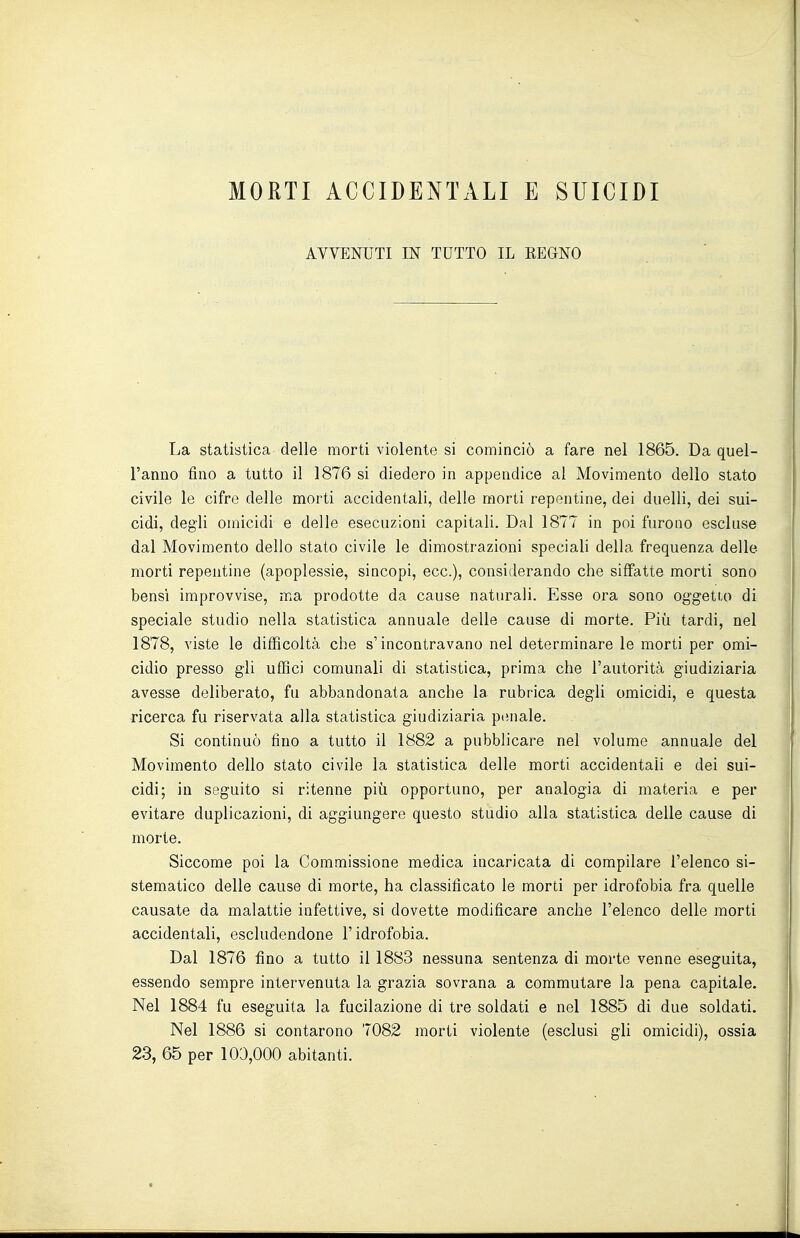 MORTI ACCIDENTALI E SUICIDI AVVENUTI IN TUTTO IL EEdNO La statistica delle morti violente si cominciò a fare nel 1865. Da quel- l'anno fino a tutto il 1876 si diedero in appendice al Movimento dello stato civile le cifre delle morti accidentali, delle morti repentine, dei duelli, dei sui- cidi, degli omicidi e delle esecuzioni capitali. Dal 1877 in poi furono escluse dal Movimento dello stato civile le dimostrazioni speciali della frequenza delle morti repentine (apoplessie, sincopi, ecc.), considerando che siffatte morti sono bensì improvvise, ma prodotte da cause naturali. Esse ora sono oggetto di speciale studio nella statistica annuale delle cause di morte. Più tardi, nel 1878, viste le difficoltà che s'incontravano nel determinare le morti per omi- cidio presso gli uffici comunali di statistica, prima che l'autorità giudiziaria avesse deliberato, fu abbandonata anche la rubrica degli omicidi, e questa ricerca fu riservata alla statistica giudiziaria pianale. Si continuò tino a tutto il 1882 a pubblicare nel volume annuale del Movimento dello stato civile la statistica delle morti accidentali e dei sui- cidi; in seguito si ritenne più opportuno, per analogia di materia e per evitare duplicazioni, di aggiungere questo studio alla statistica delle cause di morte. Siccome poi la Commissione medica incaricata di compilare l'elenco si- stematico delle cause di morte, ha classificato le morti per idrofobia fra quelle causate da malattie infettive, si dovette modificare anche l'elenco delle morti accidentali, escludendone l'idrofobia. Dal 1876 fino a tutto il 1883 nessuna sentenza di morte venne eseguita, essendo sempre intervenuta la grazia sovrana a commutare la pena capitale. Nel 1884 fu eseguita la fucilazione di tre soldati e nel 1885 di due soldati. Nel 1886 si contarono 7082 morti violente (esclusi gli omicidi), ossia 23, 65 per 103,000 abitanti.