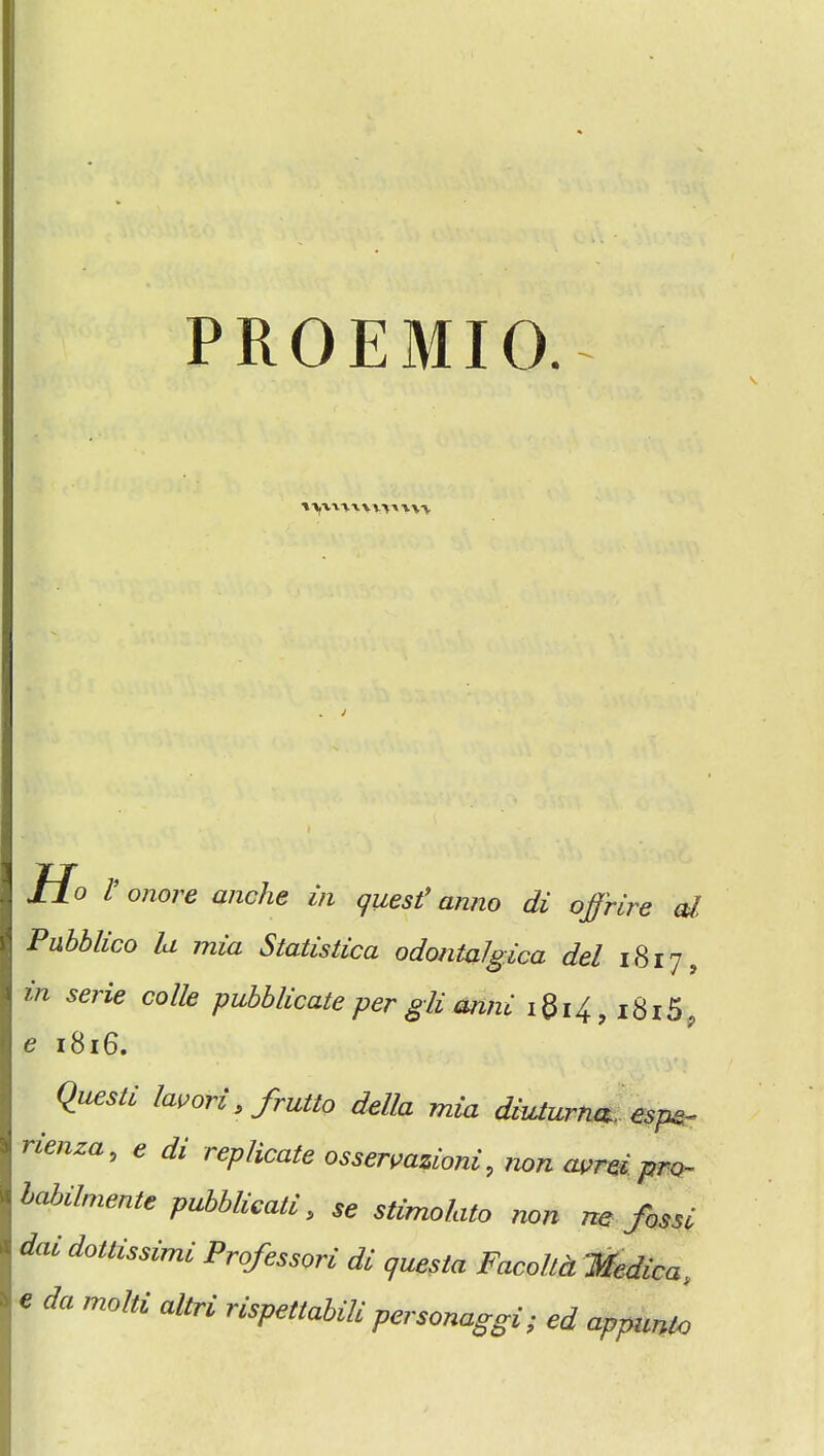 PROEMIO.- H° V onore anche in quest9 anno di offrire al Pubblico la mia Statistica odontalgica del 1817, in sene code pubblicate per gli anni iQi4, i8i5? e 1816. Questi lavori, frutto della mia diuturna. espe- nenza, e di replicate ossermzioni, non avreipro- labilmenle pubblicati, se stimolato non ne fossi d<u dottissimi Professori di questa Facolld Medica, « da molti altri nspettabili personaggi; ed apjmnlo